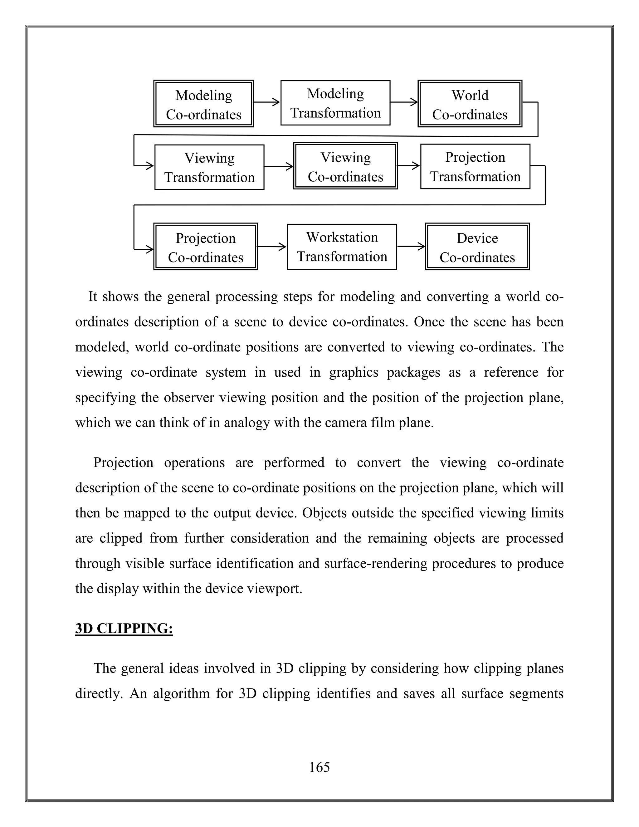 165
It shows the general processing steps for modeling and converting a world co-
ordinates description of a scene to device co-ordinates. Once the scene has been
modeled, world co-ordinate positions are converted to viewing co-ordinates. The
viewing co-ordinate system in used in graphics packages as a reference for
specifying the observer viewing position and the position of the projection plane,
which we can think of in analogy with the camera film plane.
Projection operations are performed to convert the viewing co-ordinate
description of the scene to co-ordinate positions on the projection plane, which will
then be mapped to the output device. Objects outside the specified viewing limits
are clipped from further consideration and the remaining objects are processed
through visible surface identification and surface-rendering procedures to produce
the display within the device viewport.
3D CLIPPING:
The general ideas involved in 3D clipping by considering how clipping planes
directly. An algorithm for 3D clipping identifies and saves all surface segments
Modeling
Co-ordinates
Modeling
Transformation
World
Co-ordinates
Viewing
Transformation
Viewing
Co-ordinates
Projection
Transformation
Projection
Co-ordinates
Workstation
Transformation
Device
Co-ordinates
 
