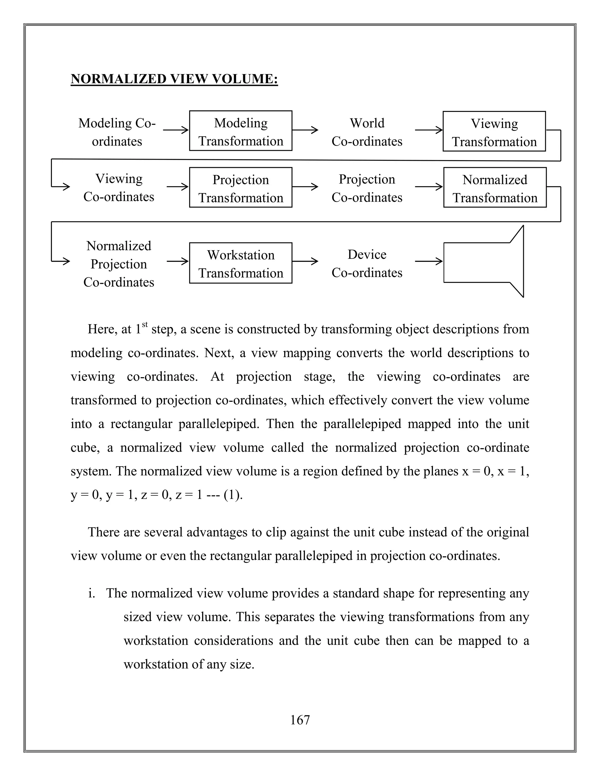 167
NORMALIZED VIEW VOLUME:
Here, at 1st
step, a scene is constructed by transforming object descriptions from
modeling co-ordinates. Next, a view mapping converts the world descriptions to
viewing co-ordinates. At projection stage, the viewing co-ordinates are
transformed to projection co-ordinates, which effectively convert the view volume
into a rectangular parallelepiped. Then the parallelepiped mapped into the unit
cube, a normalized view volume called the normalized projection co-ordinate
system. The normalized view volume is a region defined by the planes x = 0, x = 1,
y = 0, y = 1, z = 0, z = 1 --- (1).
There are several advantages to clip against the unit cube instead of the original
view volume or even the rectangular parallelepiped in projection co-ordinates.
i. The normalized view volume provides a standard shape for representing any
sized view volume. This separates the viewing transformations from any
workstation considerations and the unit cube then can be mapped to a
workstation of any size.
Modeling Co-
ordinates
Modeling
Transformation
World
Co-ordinates
Viewing
Transformation
Viewing
Co-ordinates
Projection
Transformation
Projection
Co-ordinates
Normalized
Transformation
Normalized
Projection
Co-ordinates
Workstation
Transformation
Device
Co-ordinates
 