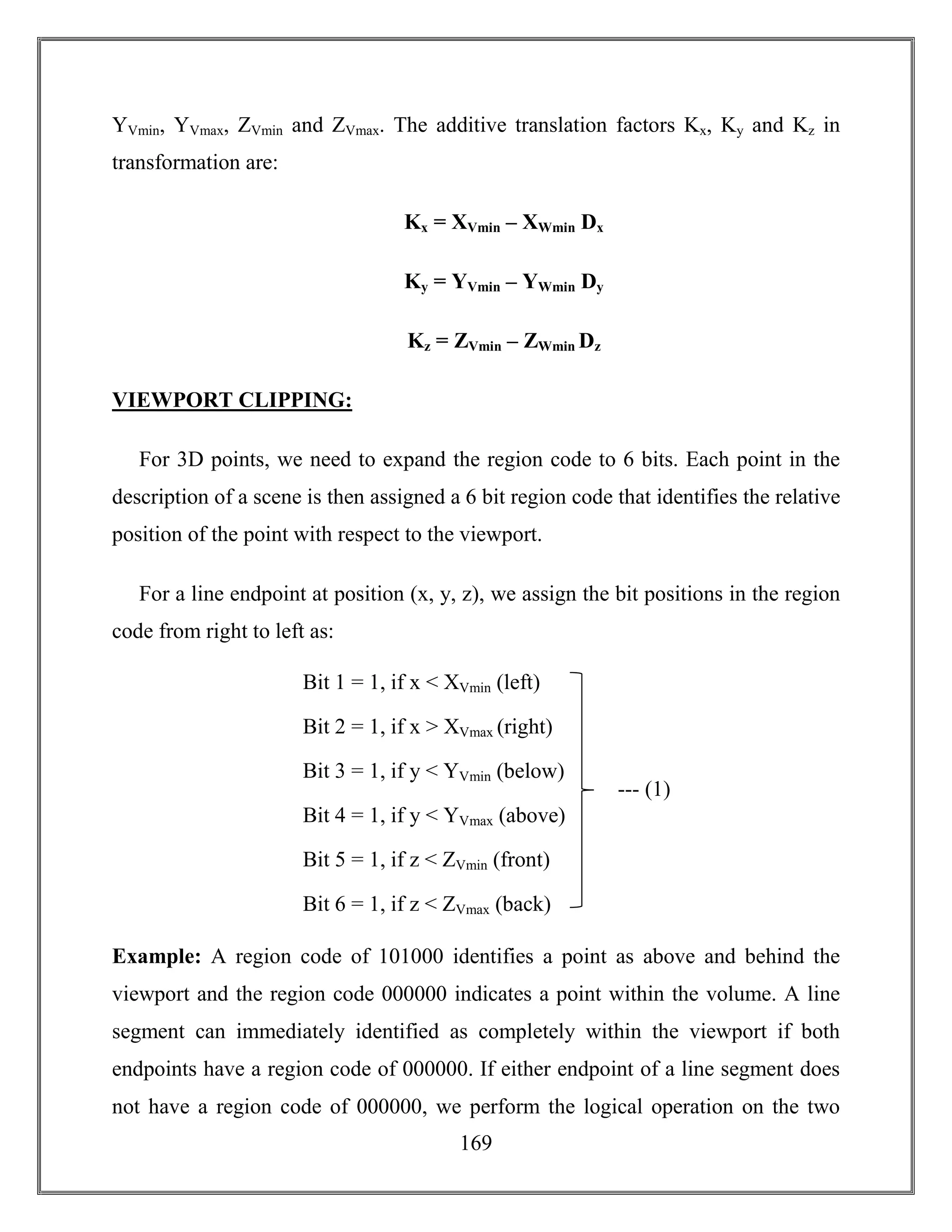 169
YVmin, YVmax, ZVmin and ZVmax. The additive translation factors Kx, Ky and Kz in
transformation are:
Kx = XVmin – XWmin Dx
Ky = YVmin – YWmin Dy
Kz = ZVmin – ZWmin Dz
VIEWPORT CLIPPING:
For 3D points, we need to expand the region code to 6 bits. Each point in the
description of a scene is then assigned a 6 bit region code that identifies the relative
position of the point with respect to the viewport.
For a line endpoint at position (x, y, z), we assign the bit positions in the region
code from right to left as:
Example: A region code of 101000 identifies a point as above and behind the
viewport and the region code 000000 indicates a point within the volume. A line
segment can immediately identified as completely within the viewport if both
endpoints have a region code of 000000. If either endpoint of a line segment does
not have a region code of 000000, we perform the logical operation on the two
--- (1)
Bit 1 = 1, if x < XVmin (left)
Bit 2 = 1, if x > XVmax (right)
Bit 3 = 1, if y < YVmin (below)
Bit 4 = 1, if y < YVmax (above)
Bit 5 = 1, if z < ZVmin (front)
Bit 6 = 1, if z < ZVmax (back)
 