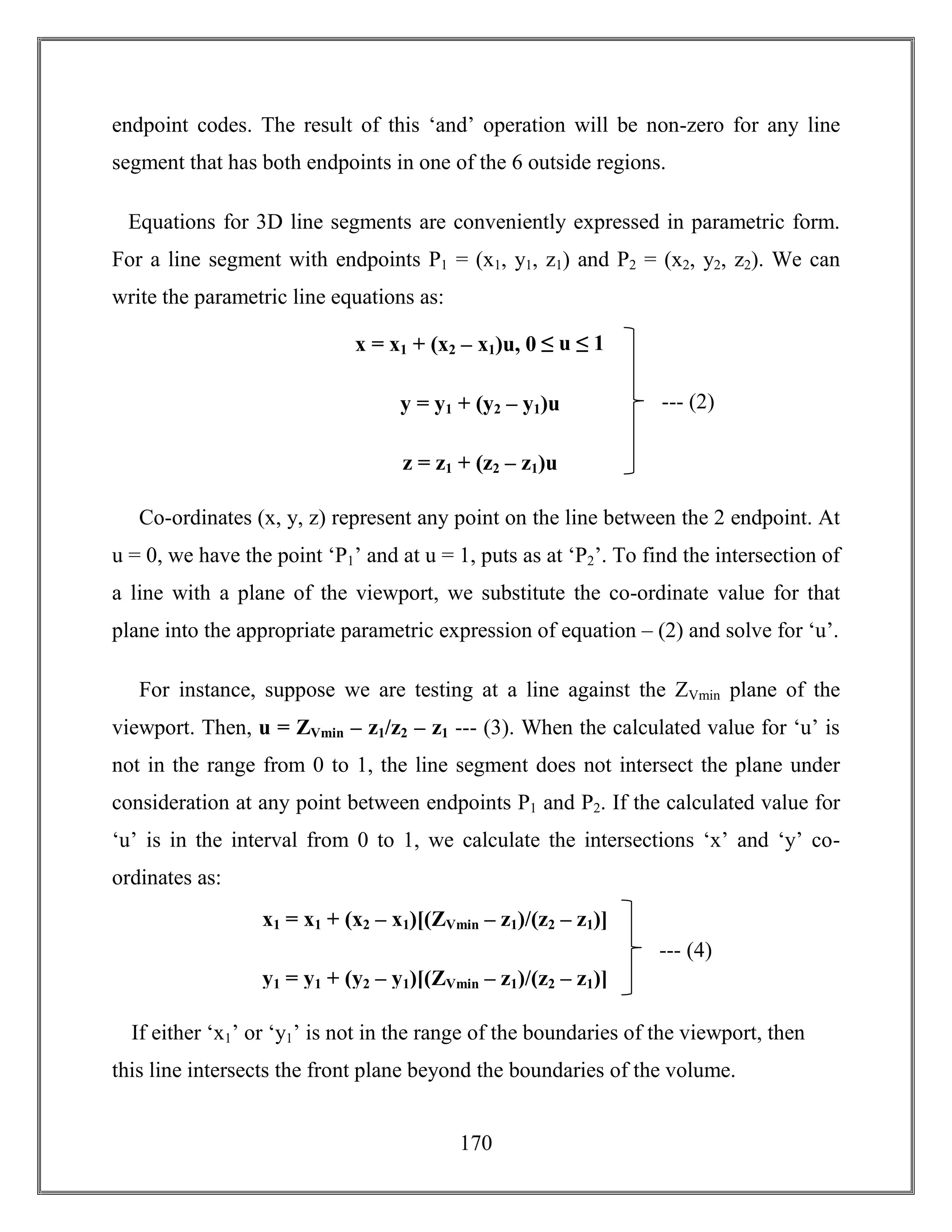 170
endpoint codes. The result of this ‘and’ operation will be non-zero for any line
segment that has both endpoints in one of the 6 outside regions.
Equations for 3D line segments are conveniently expressed in parametric form.
For a line segment with endpoints P1 = (x1, y1, z1) and P2 = (x2, y2, z2). We can
write the parametric line equations as:
Co-ordinates (x, y, z) represent any point on the line between the 2 endpoint. At
u = 0, we have the point ‘P1’ and at u = 1, puts as at ‘P2’. To find the intersection of
a line with a plane of the viewport, we substitute the co-ordinate value for that
plane into the appropriate parametric expression of equation – (2) and solve for ‘u’.
For instance, suppose we are testing at a line against the ZVmin plane of the
viewport. Then, u = ZVmin – z1/z2 – z1 --- (3). When the calculated value for ‘u’ is
not in the range from 0 to 1, the line segment does not intersect the plane under
consideration at any point between endpoints P1 and P2. If the calculated value for
‘u’ is in the interval from 0 to 1, we calculate the intersections ‘x’ and ‘y’ co-
ordinates as:
If either ‘x1’ or ‘y1’ is not in the range of the boundaries of the viewport, then
this line intersects the front plane beyond the boundaries of the volume.
--- (2)
x = x1 + (x2 – x1)u, 0 ≤ u ≤ 1
y = y1 + (y2 – y1)u
z = z1 + (z2 – z1)u
--- (4)
x1 = x1 + (x2 – x1)[(ZVmin – z1)/(z2 – z1)]
y1 = y1 + (y2 – y1)[(ZVmin – z1)/(z2 – z1)]
 