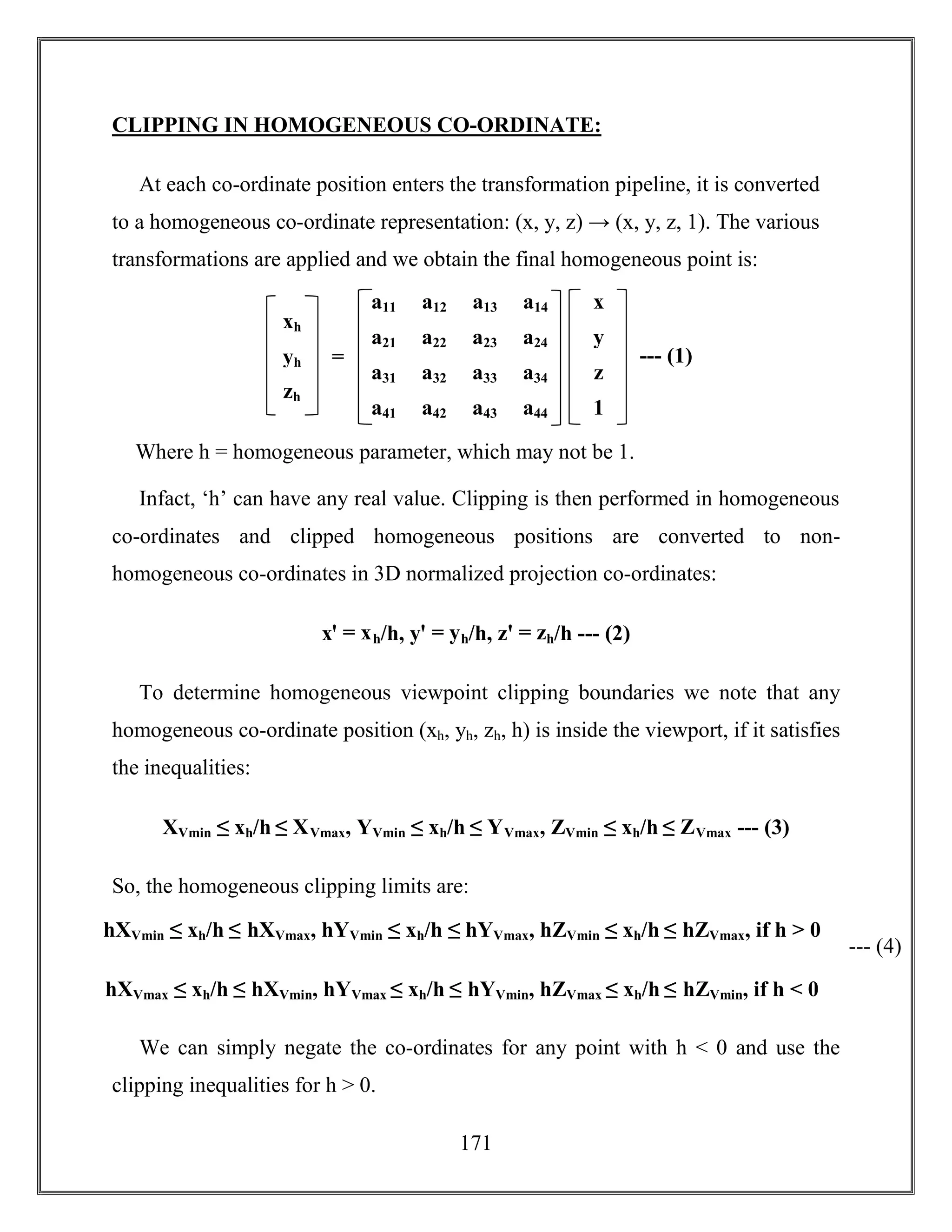 171
CLIPPING IN HOMOGENEOUS CO-ORDINATE:
At each co-ordinate position enters the transformation pipeline, it is converted
to a homogeneous co-ordinate representation: (x, y, z) → (x, y, z, 1). The various
transformations are applied and we obtain the final homogeneous point is:
Where h = homogeneous parameter, which may not be 1.
Infact, ‘h’ can have any real value. Clipping is then performed in homogeneous
co-ordinates and clipped homogeneous positions are converted to non-
homogeneous co-ordinates in 3D normalized projection co-ordinates:
xꞌ = xh/h, yꞌ = yh/h, zꞌ = zh/h --- (2)
To determine homogeneous viewpoint clipping boundaries we note that any
homogeneous co-ordinate position (xh, yh, zh, h) is inside the viewport, if it satisfies
the inequalities:
XVmin ≤ xh/h ≤ XVmax, YVmin ≤ xh/h ≤ YVmax, ZVmin ≤ xh/h ≤ ZVmax --- (3)
So, the homogeneous clipping limits are:
We can simply negate the co-ordinates for any point with h < 0 and use the
clipping inequalities for h > 0.
a11 a12 a13 a14
a21 a22 a23 a24
a31 a32 a33 a34
a41 a42 a43 a44
x
y
z
1
xh
yh
zh
= --- (1)
hXVmin ≤ xh/h ≤ hXVmax, hYVmin ≤ xh/h ≤ hYVmax, hZVmin ≤ xh/h ≤ hZVmax, if h > 0
hXVmax ≤ xh/h ≤ hXVmin, hYVmax ≤ xh/h ≤ hYVmin, hZVmax ≤ xh/h ≤ hZVmin, if h < 0
--- (4)
 