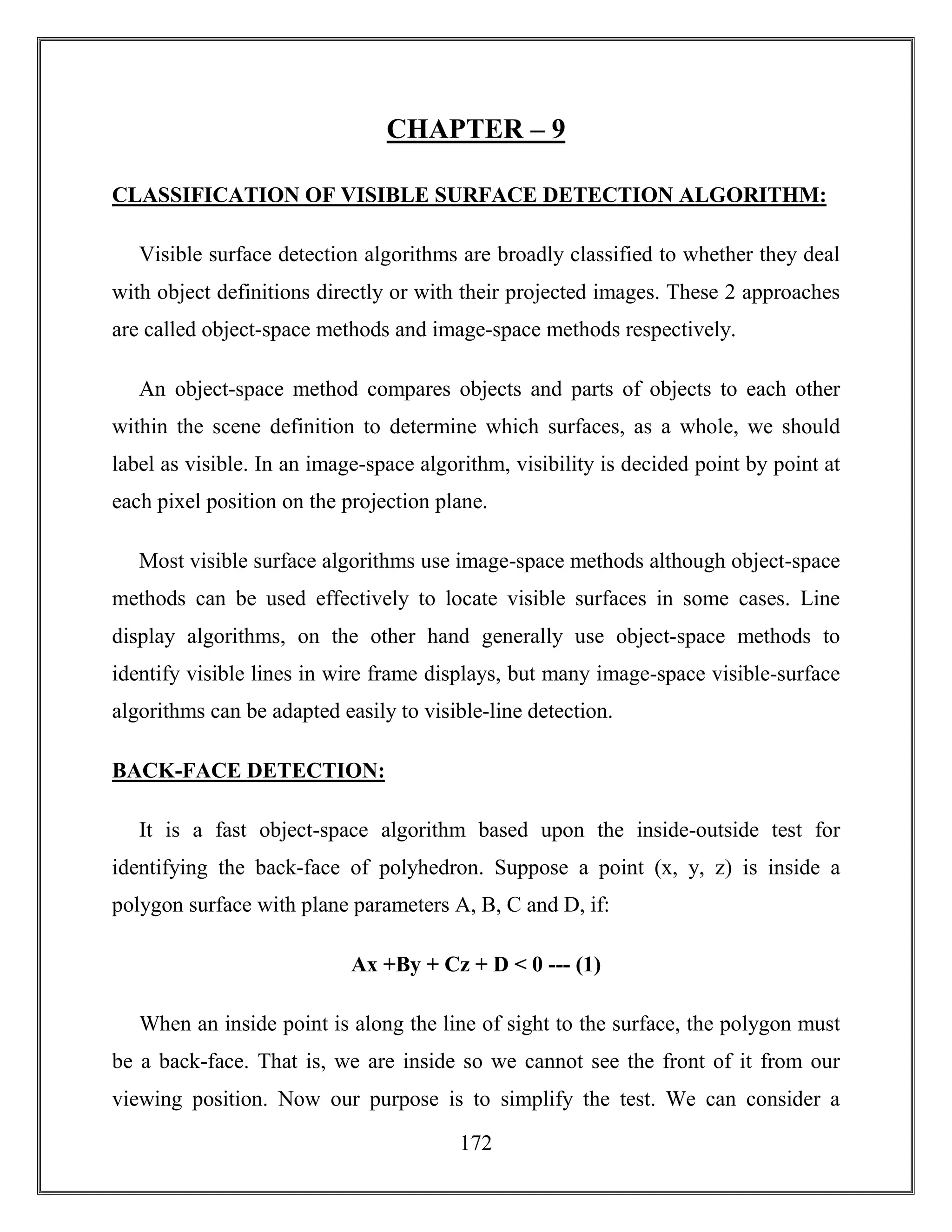 172
CHAPTER – 9
CLASSIFICATION OF VISIBLE SURFACE DETECTION ALGORITHM:
Visible surface detection algorithms are broadly classified to whether they deal
with object definitions directly or with their projected images. These 2 approaches
are called object-space methods and image-space methods respectively.
An object-space method compares objects and parts of objects to each other
within the scene definition to determine which surfaces, as a whole, we should
label as visible. In an image-space algorithm, visibility is decided point by point at
each pixel position on the projection plane.
Most visible surface algorithms use image-space methods although object-space
methods can be used effectively to locate visible surfaces in some cases. Line
display algorithms, on the other hand generally use object-space methods to
identify visible lines in wire frame displays, but many image-space visible-surface
algorithms can be adapted easily to visible-line detection.
BACK-FACE DETECTION:
It is a fast object-space algorithm based upon the inside-outside test for
identifying the back-face of polyhedron. Suppose a point (x, y, z) is inside a
polygon surface with plane parameters A, B, C and D, if:
Ax +By + Cz + D < 0 --- (1)
When an inside point is along the line of sight to the surface, the polygon must
be a back-face. That is, we are inside so we cannot see the front of it from our
viewing position. Now our purpose is to simplify the test. We can consider a
 
