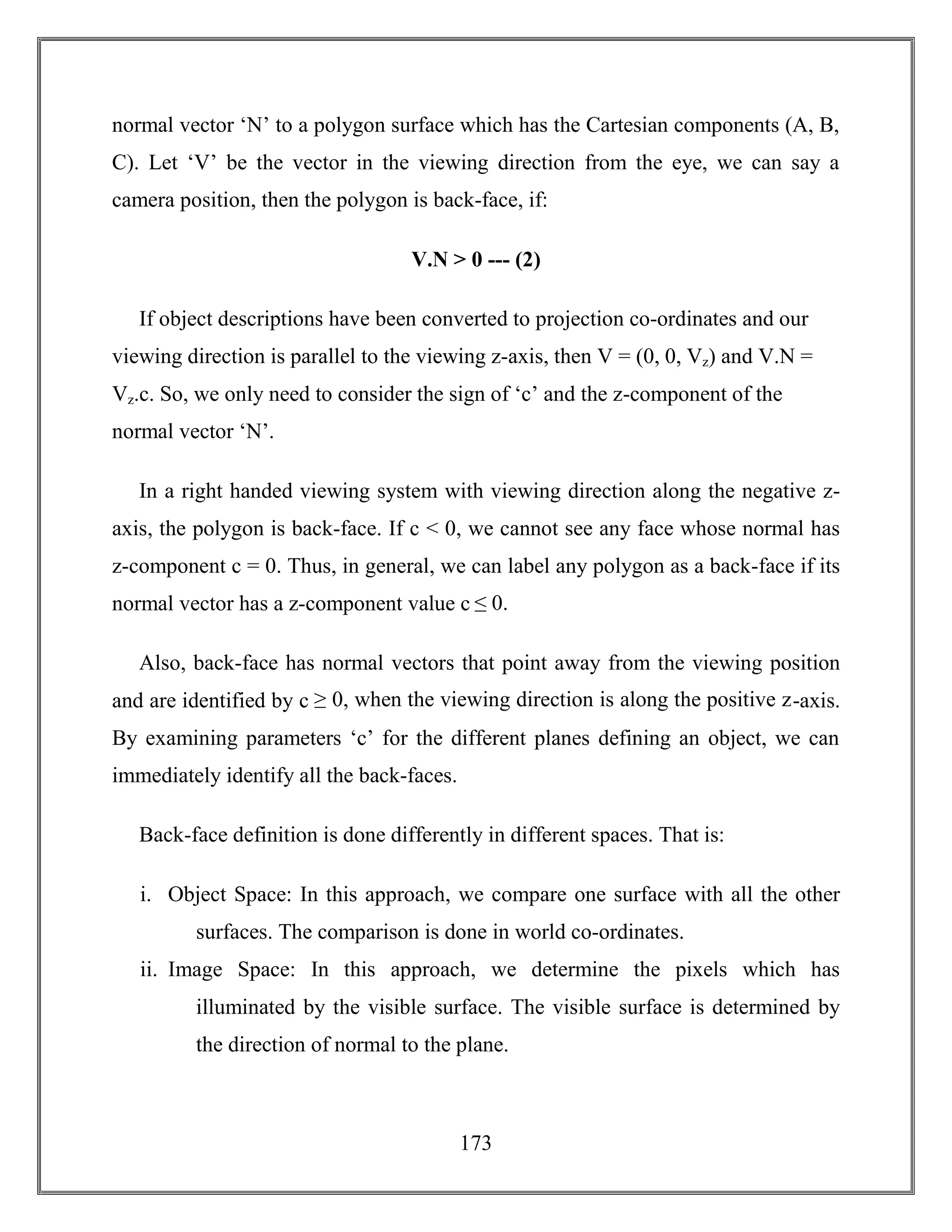 173
normal vector ‘N’ to a polygon surface which has the Cartesian components (A, B,
C). Let ‘V’ be the vector in the viewing direction from the eye, we can say a
camera position, then the polygon is back-face, if:
V.N > 0 --- (2)
If object descriptions have been converted to projection co-ordinates and our
viewing direction is parallel to the viewing z-axis, then V = (0, 0, Vz) and V.N =
Vz.c. So, we only need to consider the sign of ‘c’ and the z-component of the
normal vector ‘N’.
In a right handed viewing system with viewing direction along the negative z-
axis, the polygon is back-face. If c < 0, we cannot see any face whose normal has
z-component c = 0. Thus, in general, we can label any polygon as a back-face if its
normal vector has a z-component value c ≤ 0.
Also, back-face has normal vectors that point away from the viewing position
and are identified by c ≥ 0, when the viewing direction is along the positive z-axis.
By examining parameters ‘c’ for the different planes defining an object, we can
immediately identify all the back-faces.
Back-face definition is done differently in different spaces. That is:
i. Object Space: In this approach, we compare one surface with all the other
surfaces. The comparison is done in world co-ordinates.
ii. Image Space: In this approach, we determine the pixels which has
illuminated by the visible surface. The visible surface is determined by
the direction of normal to the plane.
 