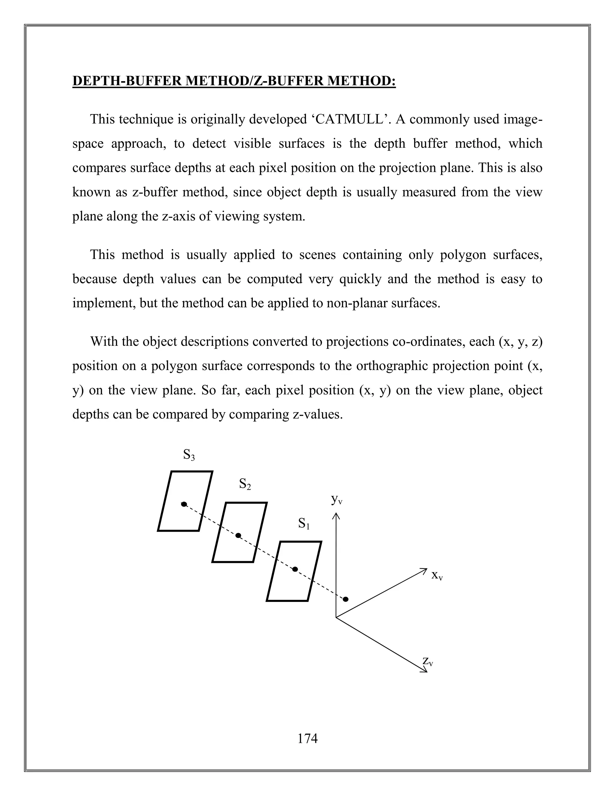 174
DEPTH-BUFFER METHOD/Z-BUFFER METHOD:
This technique is originally developed ‘CATMULL’. A commonly used image-
space approach, to detect visible surfaces is the depth buffer method, which
compares surface depths at each pixel position on the projection plane. This is also
known as z-buffer method, since object depth is usually measured from the view
plane along the z-axis of viewing system.
This method is usually applied to scenes containing only polygon surfaces,
because depth values can be computed very quickly and the method is easy to
implement, but the method can be applied to non-planar surfaces.
With the object descriptions converted to projections co-ordinates, each (x, y, z)
position on a polygon surface corresponds to the orthographic projection point (x,
y) on the view plane. So far, each pixel position (x, y) on the view plane, object
depths can be compared by comparing z-values.
yv
xv
S1
S3
S2
zv
 