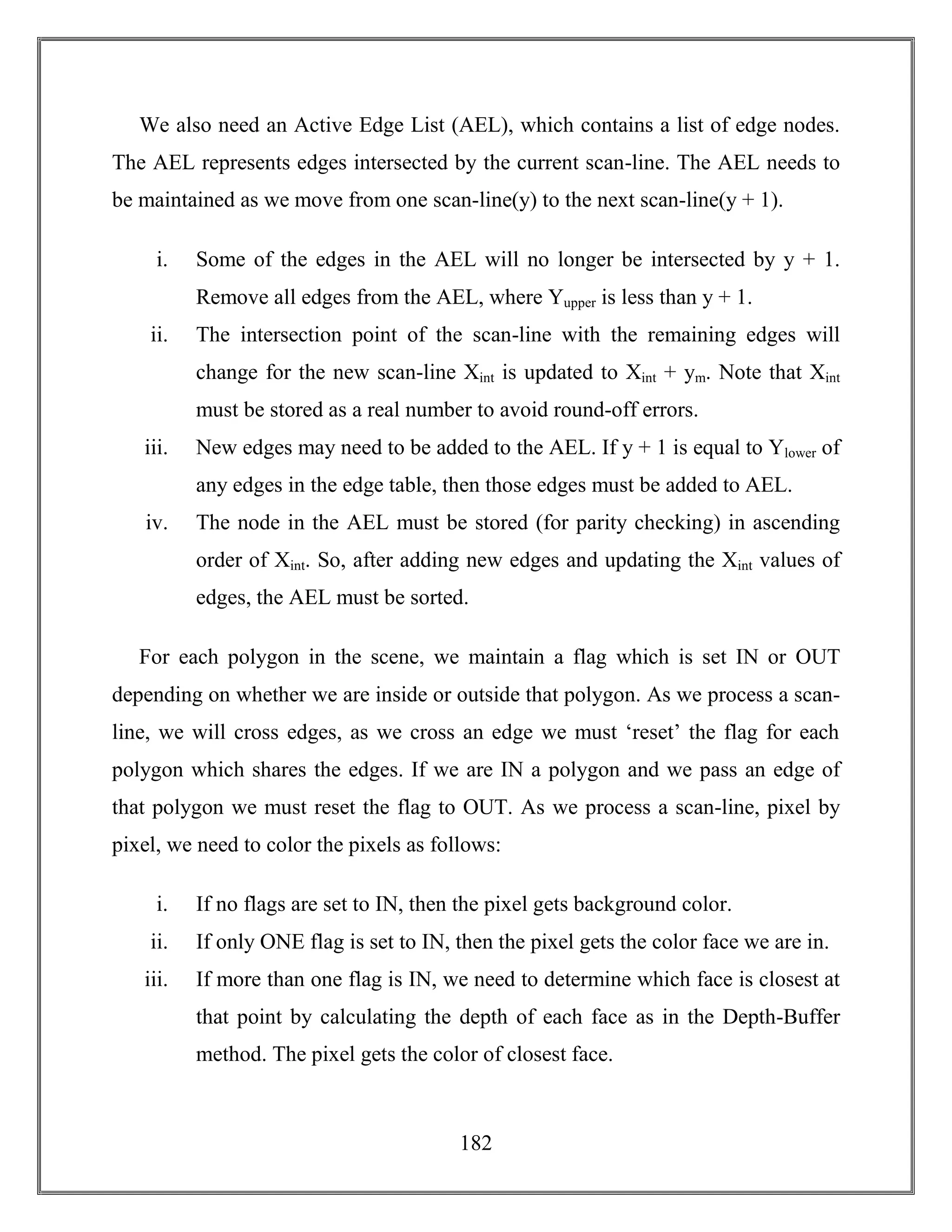 182
We also need an Active Edge List (AEL), which contains a list of edge nodes.
The AEL represents edges intersected by the current scan-line. The AEL needs to
be maintained as we move from one scan-line(y) to the next scan-line(y + 1).
i. Some of the edges in the AEL will no longer be intersected by y + 1.
Remove all edges from the AEL, where Yupper is less than y + 1.
ii. The intersection point of the scan-line with the remaining edges will
change for the new scan-line Xint is updated to Xint + ym. Note that Xint
must be stored as a real number to avoid round-off errors.
iii. New edges may need to be added to the AEL. If y + 1 is equal to Ylower of
any edges in the edge table, then those edges must be added to AEL.
iv. The node in the AEL must be stored (for parity checking) in ascending
order of Xint. So, after adding new edges and updating the Xint values of
edges, the AEL must be sorted.
For each polygon in the scene, we maintain a flag which is set IN or OUT
depending on whether we are inside or outside that polygon. As we process a scan-
line, we will cross edges, as we cross an edge we must ‘reset’ the flag for each
polygon which shares the edges. If we are IN a polygon and we pass an edge of
that polygon we must reset the flag to OUT. As we process a scan-line, pixel by
pixel, we need to color the pixels as follows:
i. If no flags are set to IN, then the pixel gets background color.
ii. If only ONE flag is set to IN, then the pixel gets the color face we are in.
iii. If more than one flag is IN, we need to determine which face is closest at
that point by calculating the depth of each face as in the Depth-Buffer
method. The pixel gets the color of closest face.
 
