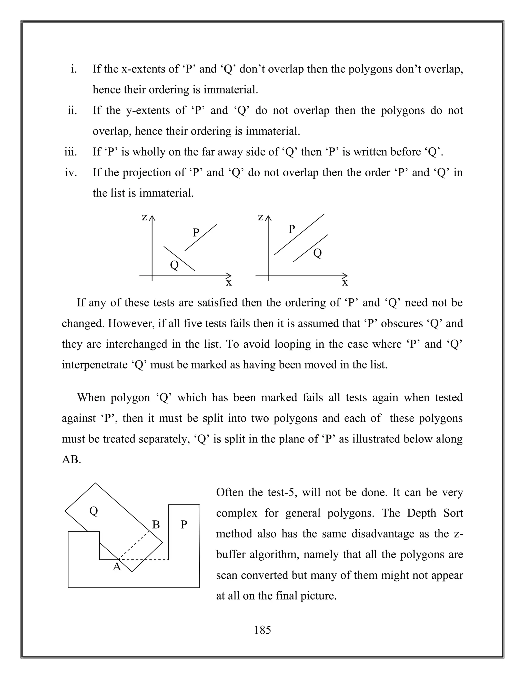 185
i. If the x-extents of ‘P’ and ‘Q’ don’t overlap then the polygons don’t overlap,
hence their ordering is immaterial.
ii. If the y-extents of ‘P’ and ‘Q’ do not overlap then the polygons do not
overlap, hence their ordering is immaterial.
iii. If ‘P’ is wholly on the far away side of ‘Q’ then ‘P’ is written before ‘Q’.
iv. If the projection of ‘P’ and ‘Q’ do not overlap then the order ‘P’ and ‘Q’ in
the list is immaterial.
If any of these tests are satisfied then the ordering of ‘P’ and ‘Q’ need not be
changed. However, if all five tests fails then it is assumed that ‘P’ obscures ‘Q’ and
they are interchanged in the list. To avoid looping in the case where ‘P’ and ‘Q’
interpenetrate ‘Q’ must be marked as having been moved in the list.
When polygon ‘Q’ which has been marked fails all tests again when tested
against ‘P’, then it must be split into two polygons and each of these polygons
must be treated separately, ‘Q’ is split in the plane of ‘P’ as illustrated below along
AB.
Often the test-5, will not be done. It can be very
complex for general polygons. The Depth Sort
method also has the same disadvantage as the z-
buffer algorithm, namely that all the polygons are
scan converted but many of them might not appear
at all on the final picture.
Q
P
z
x
Q
P
z
x
A
B
Q
P
 