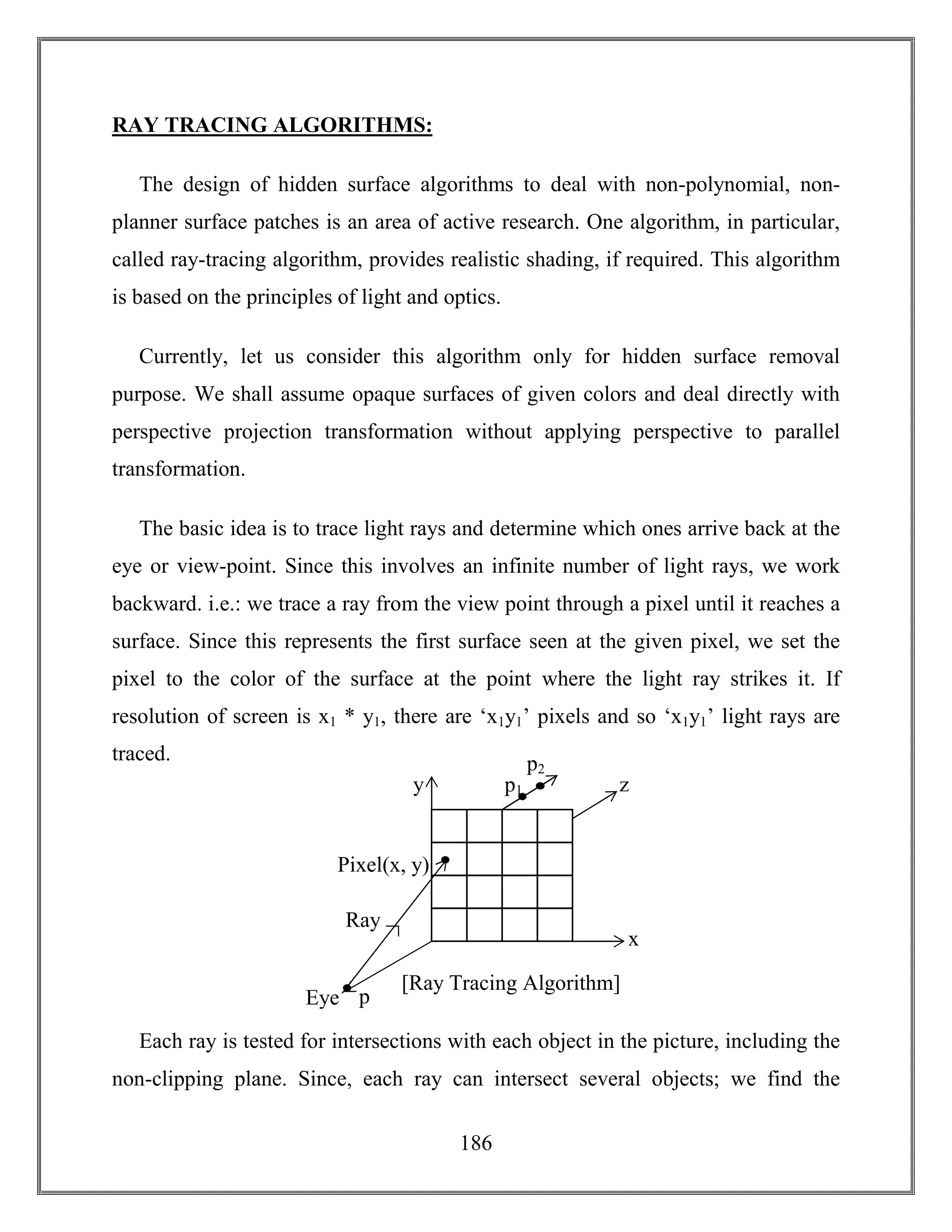 186
RAY TRACING ALGORITHMS:
The design of hidden surface algorithms to deal with non-polynomial, non-
planner surface patches is an area of active research. One algorithm, in particular,
called ray-tracing algorithm, provides realistic shading, if required. This algorithm
is based on the principles of light and optics.
Currently, let us consider this algorithm only for hidden surface removal
purpose. We shall assume opaque surfaces of given colors and deal directly with
perspective projection transformation without applying perspective to parallel
transformation.
The basic idea is to trace light rays and determine which ones arrive back at the
eye or view-point. Since this involves an infinite number of light rays, we work
backward. i.e.: we trace a ray from the view point through a pixel until it reaches a
surface. Since this represents the first surface seen at the given pixel, we set the
pixel to the color of the surface at the point where the light ray strikes it. If
resolution of screen is x1 * y1, there are ‘x1y1’ pixels and so ‘x1y1’ light rays are
traced.
Each ray is tested for intersections with each object in the picture, including the
non-clipping plane. Since, each ray can intersect several objects; we find the
x
z
p
Ray
Eye
Pixel(x, y)
y p1
p2
[Ray Tracing Algorithm]
 