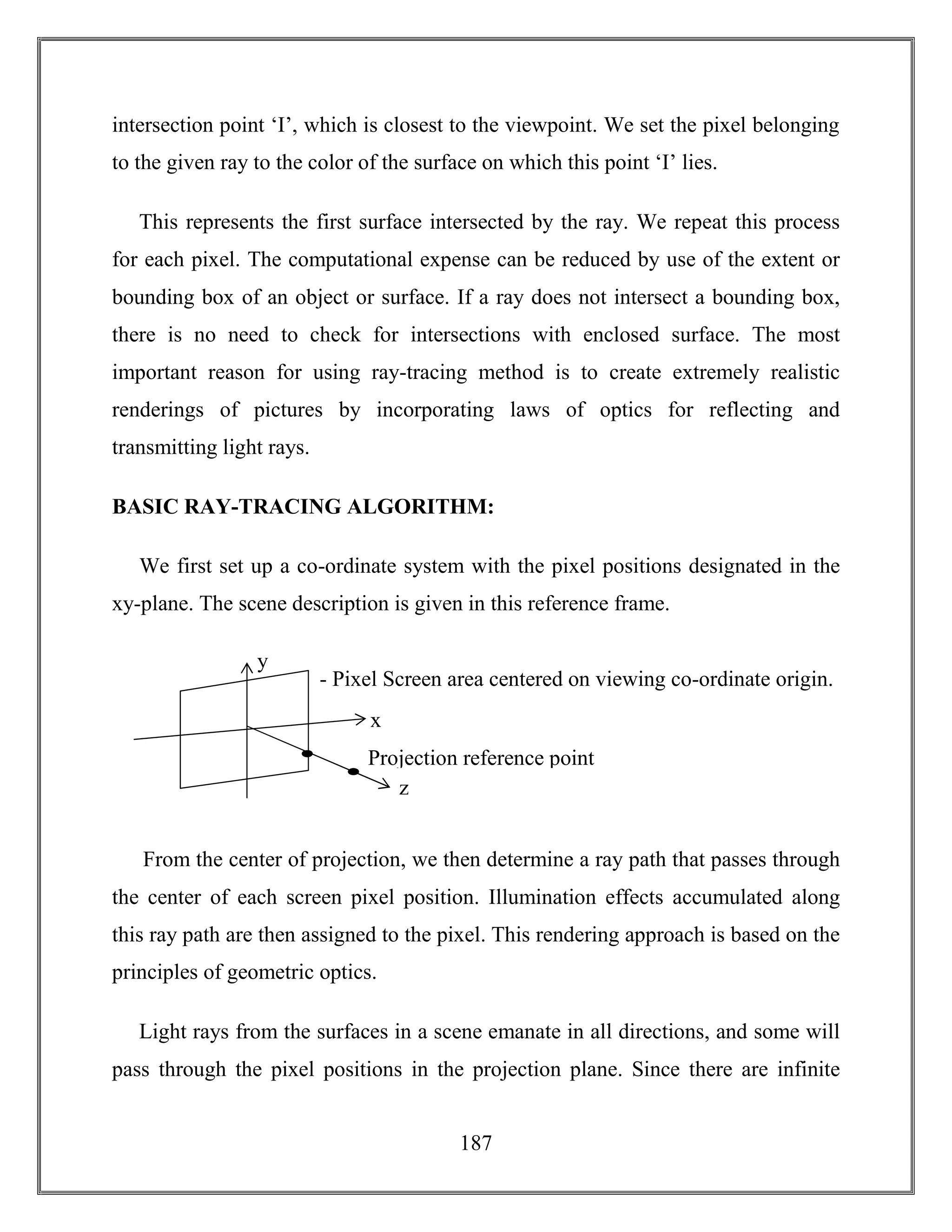 187
intersection point ‘I’, which is closest to the viewpoint. We set the pixel belonging
to the given ray to the color of the surface on which this point ‘I’ lies.
This represents the first surface intersected by the ray. We repeat this process
for each pixel. The computational expense can be reduced by use of the extent or
bounding box of an object or surface. If a ray does not intersect a bounding box,
there is no need to check for intersections with enclosed surface. The most
important reason for using ray-tracing method is to create extremely realistic
renderings of pictures by incorporating laws of optics for reflecting and
transmitting light rays.
BASIC RAY-TRACING ALGORITHM:
We first set up a co-ordinate system with the pixel positions designated in the
xy-plane. The scene description is given in this reference frame.
From the center of projection, we then determine a ray path that passes through
the center of each screen pixel position. Illumination effects accumulated along
this ray path are then assigned to the pixel. This rendering approach is based on the
principles of geometric optics.
Light rays from the surfaces in a scene emanate in all directions, and some will
pass through the pixel positions in the projection plane. Since there are infinite
x
z
y
Projection reference point
- Pixel Screen area centered on viewing co-ordinate origin.
 