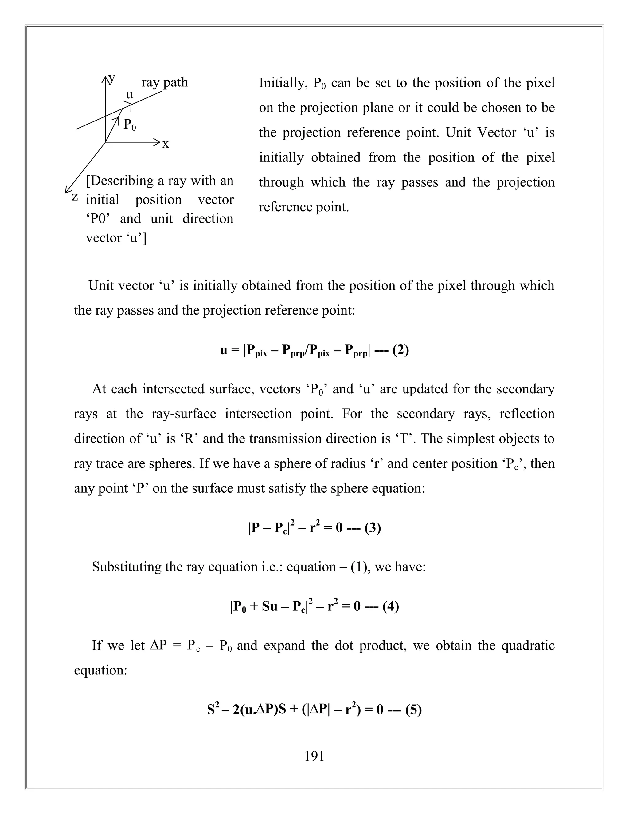 191
Initially, P0 can be set to the position of the pixel
on the projection plane or it could be chosen to be
the projection reference point. Unit Vector ‘u’ is
initially obtained from the position of the pixel
through which the ray passes and the projection
reference point.
Unit vector ‘u’ is initially obtained from the position of the pixel through which
the ray passes and the projection reference point:
u = |Ppix – Pprp/Ppix – Pprp| --- (2)
At each intersected surface, vectors ‘P0’ and ‘u’ are updated for the secondary
rays at the ray-surface intersection point. For the secondary rays, reflection
direction of ‘u’ is ‘R’ and the transmission direction is ‘T’. The simplest objects to
ray trace are spheres. If we have a sphere of radius ‘r’ and center position ‘Pc’, then
any point ‘P’ on the surface must satisfy the sphere equation:
|P – Pc|2
– r2
= 0 --- (3)
Substituting the ray equation i.e.: equation – (1), we have:
|P0 + Su – Pc|2
– r2
= 0 --- (4)
If we let ∆P = Pc – P0 and expand the dot product, we obtain the quadratic
equation:
S2
– 2(u.∆P)S + (|∆P| – r2
) = 0 --- (5)
x
z
y ray path
[Describing a ray with an
initial position vector
‘P0’ and unit direction
vector ‘u’]
u
P0
 