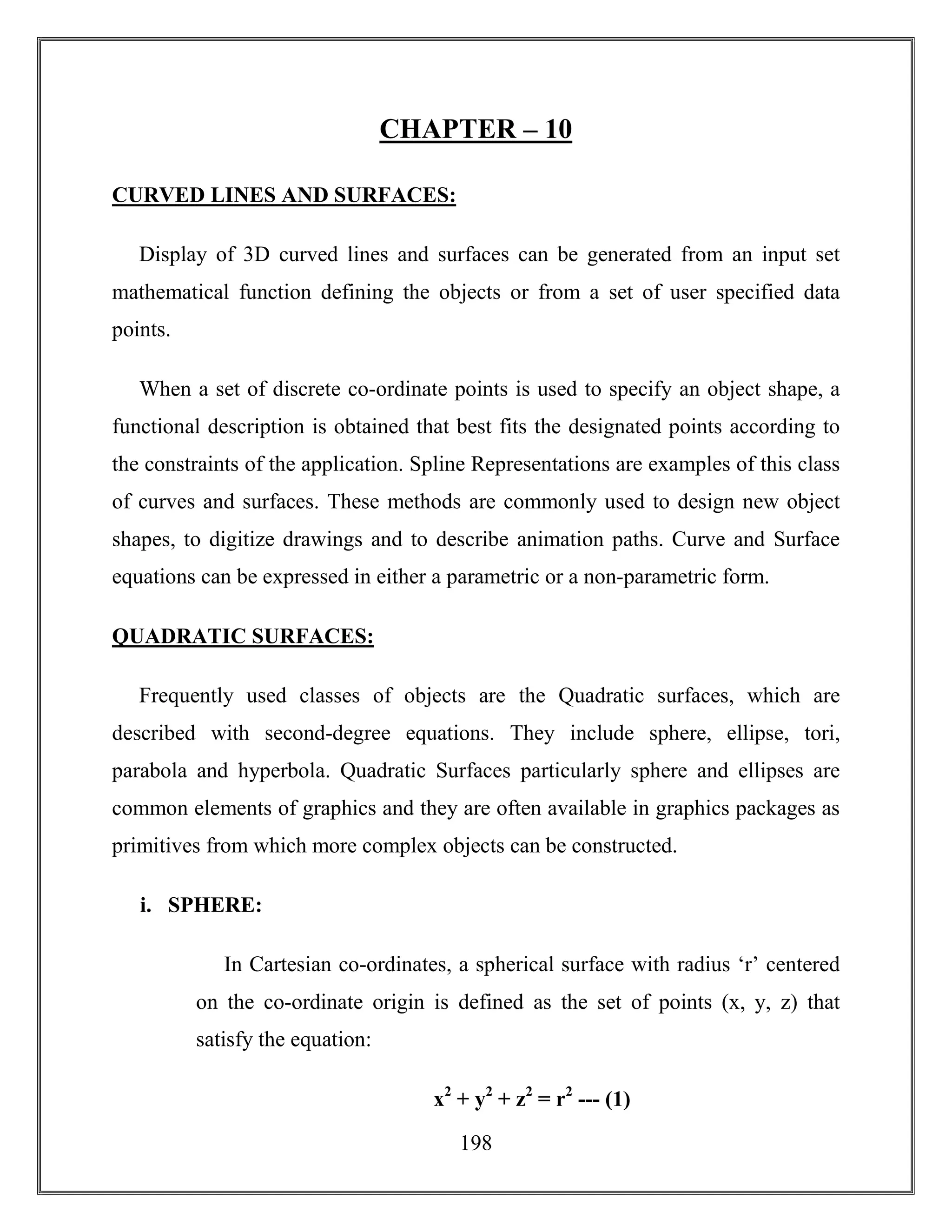 198
CHAPTER – 10
CURVED LINES AND SURFACES:
Display of 3D curved lines and surfaces can be generated from an input set
mathematical function defining the objects or from a set of user specified data
points.
When a set of discrete co-ordinate points is used to specify an object shape, a
functional description is obtained that best fits the designated points according to
the constraints of the application. Spline Representations are examples of this class
of curves and surfaces. These methods are commonly used to design new object
shapes, to digitize drawings and to describe animation paths. Curve and Surface
equations can be expressed in either a parametric or a non-parametric form.
QUADRATIC SURFACES:
Frequently used classes of objects are the Quadratic surfaces, which are
described with second-degree equations. They include sphere, ellipse, tori,
parabola and hyperbola. Quadratic Surfaces particularly sphere and ellipses are
common elements of graphics and they are often available in graphics packages as
primitives from which more complex objects can be constructed.
i. SPHERE:
In Cartesian co-ordinates, a spherical surface with radius ‘r’ centered
on the co-ordinate origin is defined as the set of points (x, y, z) that
satisfy the equation:
x2
+ y2
+ z2
= r2
--- (1)
 