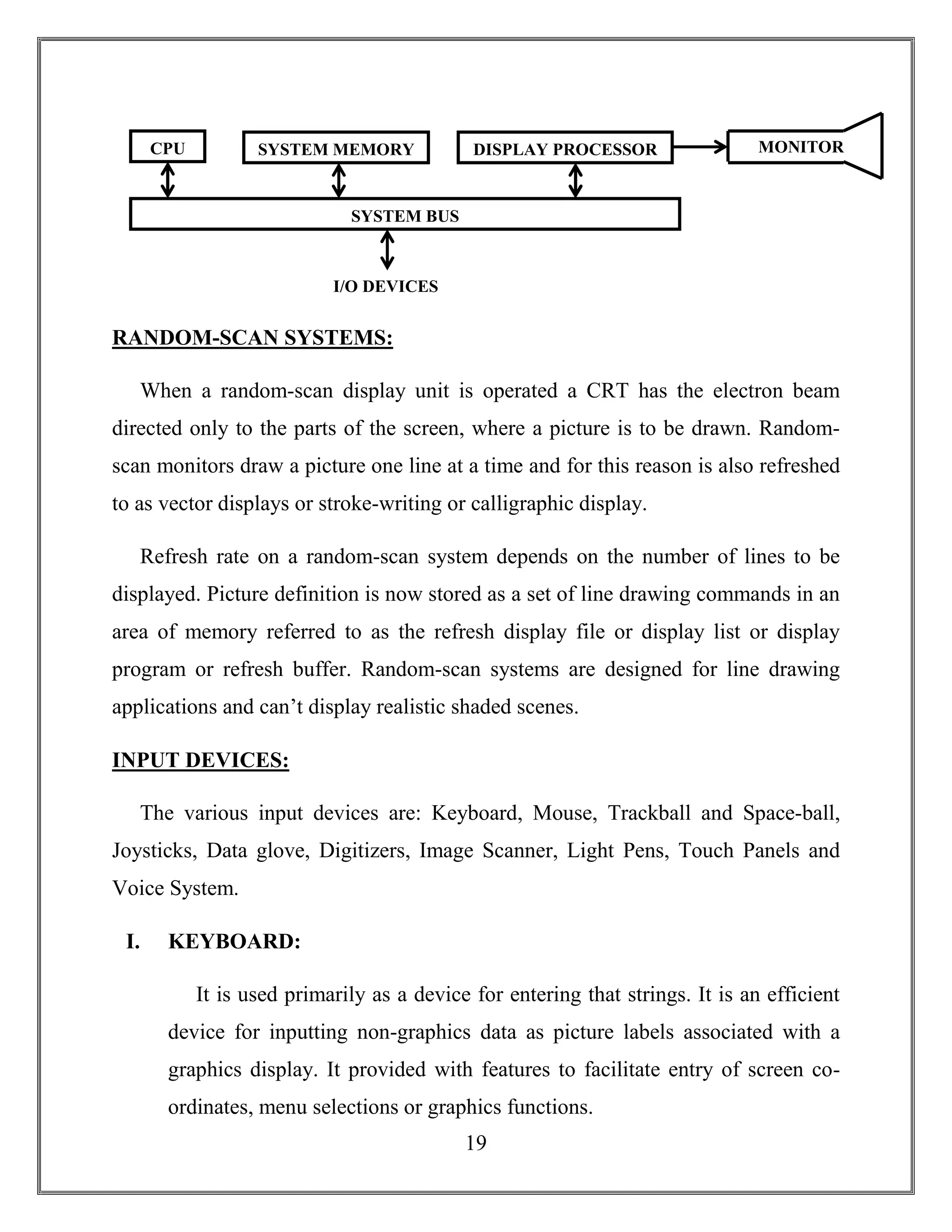 19
RANDOM-SCAN SYSTEMS:
When a random-scan display unit is operated a CRT has the electron beam
directed only to the parts of the screen, where a picture is to be drawn. Random-
scan monitors draw a picture one line at a time and for this reason is also refreshed
to as vector displays or stroke-writing or calligraphic display.
Refresh rate on a random-scan system depends on the number of lines to be
displayed. Picture definition is now stored as a set of line drawing commands in an
area of memory referred to as the refresh display file or display list or display
program or refresh buffer. Random-scan systems are designed for line drawing
applications and can’t display realistic shaded scenes.
INPUT DEVICES:
The various input devices are: Keyboard, Mouse, Trackball and Space-ball,
Joysticks, Data glove, Digitizers, Image Scanner, Light Pens, Touch Panels and
Voice System.
I. KEYBOARD:
It is used primarily as a device for entering that strings. It is an efficient
device for inputting non-graphics data as picture labels associated with a
graphics display. It provided with features to facilitate entry of screen co-
ordinates, menu selections or graphics functions.
CPU SYSTEM MEMORY DISPLAY PROCESSOR
SYSTEM BUS
I/O DEVICES
MONITOR
 