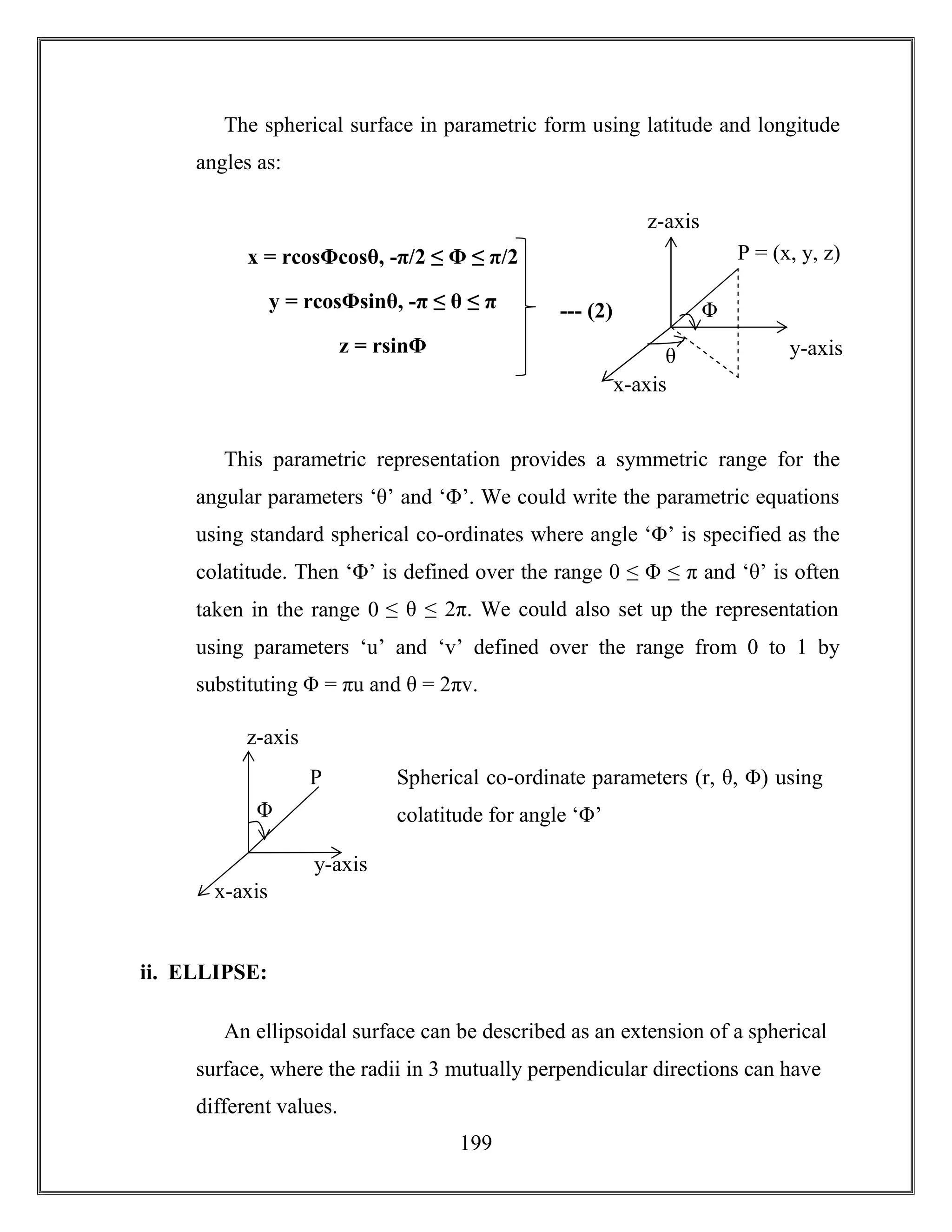 199
The spherical surface in parametric form using latitude and longitude
angles as:
This parametric representation provides a symmetric range for the
angular parameters ‘θ’ and ‘Φ’. We could write the parametric equations
using standard spherical co-ordinates where angle ‘Φ’ is specified as the
colatitude. Then ‘Φ’ is defined over the range 0 ≤ Φ ≤ π and ‘θ’ is often
taken in the range 0 ≤ θ ≤ 2π. We could also set up the representation
using parameters ‘u’ and ‘v’ defined over the range from 0 to 1 by
substituting Φ = πu and θ = 2πv.
ii. ELLIPSE:
An ellipsoidal surface can be described as an extension of a spherical
surface, where the radii in 3 mutually perpendicular directions can have
different values.
--- (2)
x = rcosΦcosθ, -π/2 ≤ Φ ≤ π/2
y = rcosΦsinθ, -π ≤ θ ≤ π
z = rsinΦ
P = (x, y, z)
z-axis
x-axis
y-axis
Φ
θ
P
z-axis
x-axis
y-axis
Φ
Spherical co-ordinate parameters (r, θ, Φ) using
colatitude for angle ‘Φ’
 