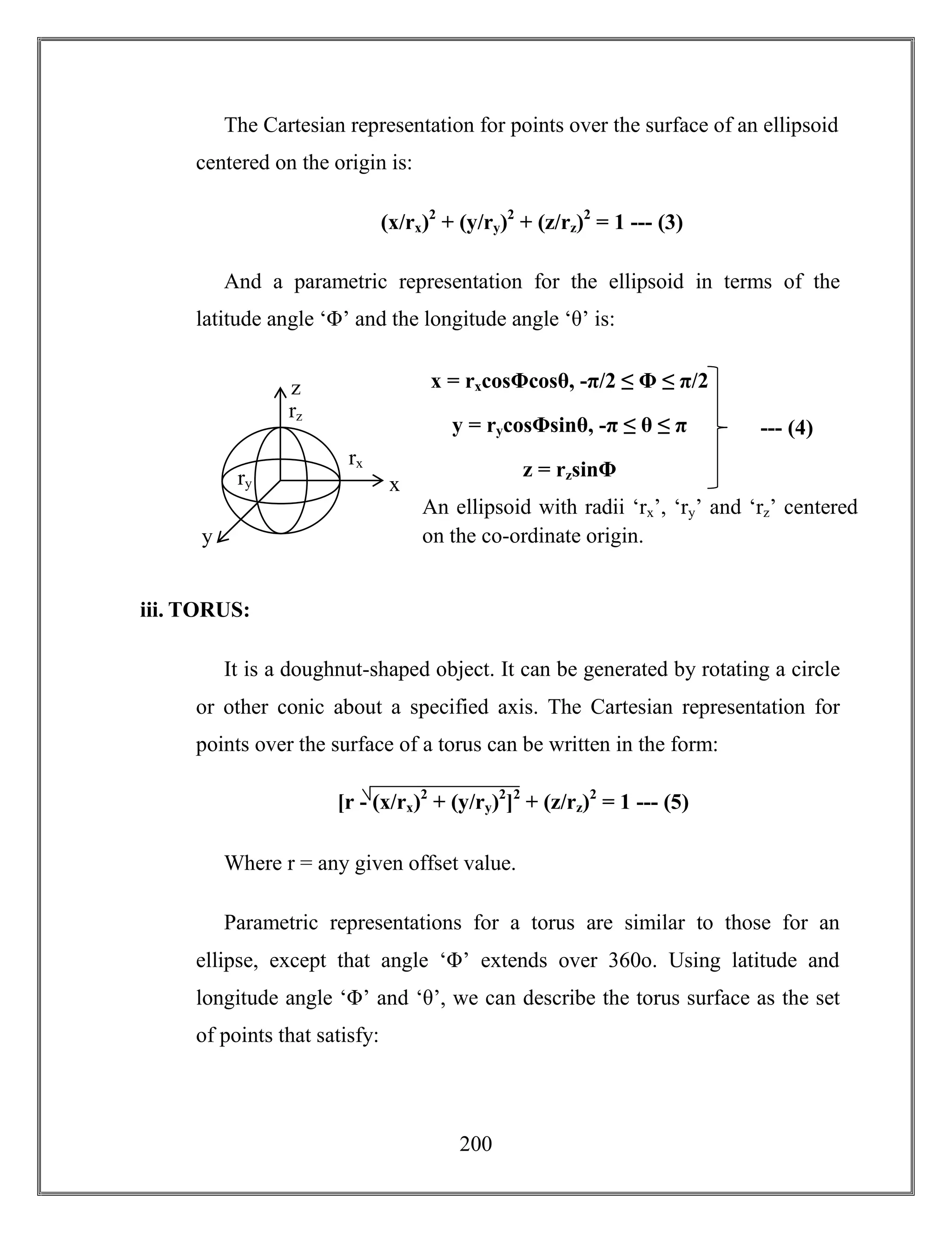 200
The Cartesian representation for points over the surface of an ellipsoid
centered on the origin is:
(x/rx)2
+ (y/ry)2
+ (z/rz)2
= 1 --- (3)
And a parametric representation for the ellipsoid in terms of the
latitude angle ‘Φ’ and the longitude angle ‘θ’ is:
iii. TORUS:
It is a doughnut-shaped object. It can be generated by rotating a circle
or other conic about a specified axis. The Cartesian representation for
points over the surface of a torus can be written in the form:
Where r = any given offset value.
Parametric representations for a torus are similar to those for an
ellipse, except that angle ‘Φ’ extends over 360o. Using latitude and
longitude angle ‘Φ’ and ‘θ’, we can describe the torus surface as the set
of points that satisfy:
[r - (x/rx)2
+ (y/ry)2
]2
+ (z/rz)2
= 1 --- (5)
--- (4)
x = rxcosΦcosθ, -π/2 ≤ Φ ≤ π/2
y = rycosΦsinθ, -π ≤ θ ≤ π
z = rzsinΦ
z
y
x
rz
rx
ry
An ellipsoid with radii ‘rx’, ‘ry’ and ‘rz’ centered
on the co-ordinate origin.
 