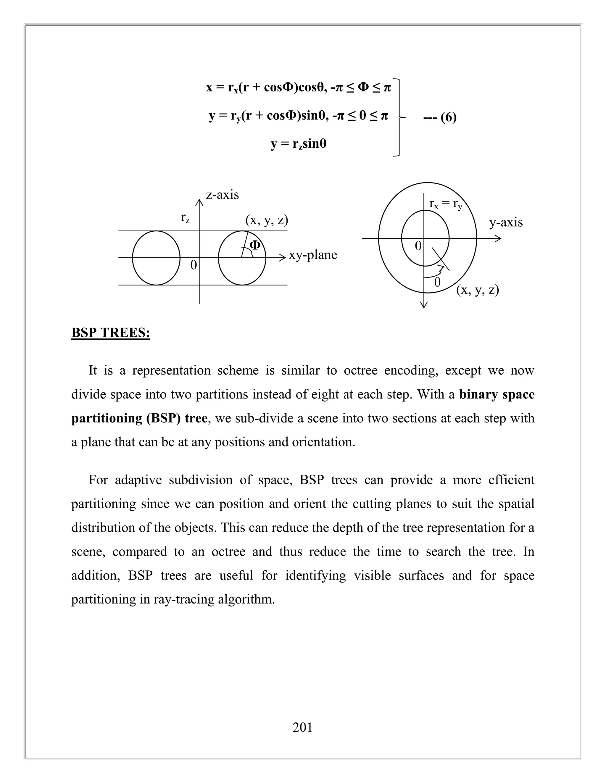201
BSP TREES:
It is a representation scheme is similar to octree encoding, except we now
divide space into two partitions instead of eight at each step. With a binary space
partitioning (BSP) tree, we sub-divide a scene into two sections at each step with
a plane that can be at any positions and orientation.
For adaptive subdivision of space, BSP trees can provide a more efficient
partitioning since we can position and orient the cutting planes to suit the spatial
distribution of the objects. This can reduce the depth of the tree representation for a
scene, compared to an octree and thus reduce the time to search the tree. In
addition, BSP trees are useful for identifying visible surfaces and for space
partitioning in ray-tracing algorithm.
--- (6)
x = rx(r + cosΦ)cosθ, -π ≤ Φ ≤ π
y = ry(r + cosΦ)sinθ, -π ≤ θ ≤ π
y = rzsinθ
z-axis
rz
xy-plane
0
Φ
(x, y, z)
rx = ry
0
(x, y, z)
θ
y-axis
 