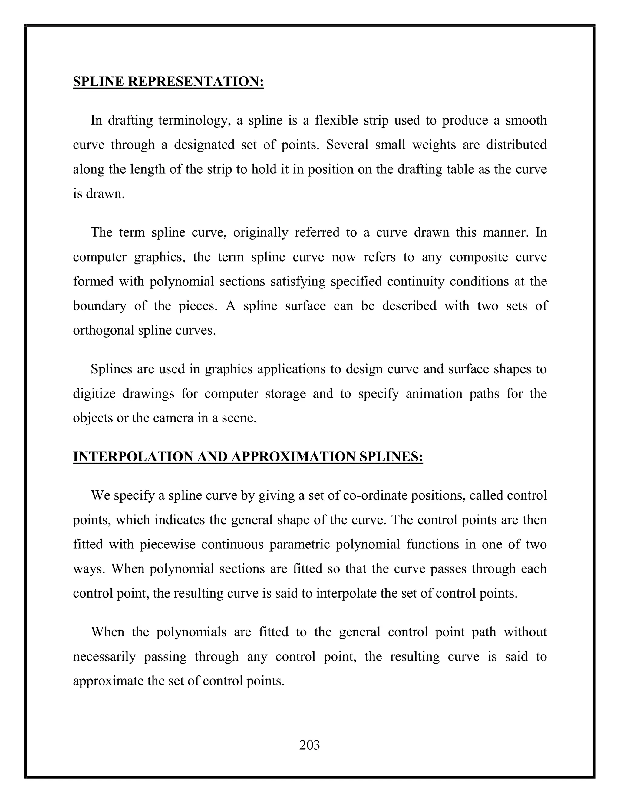 203
SPLINE REPRESENTATION:
In drafting terminology, a spline is a flexible strip used to produce a smooth
curve through a designated set of points. Several small weights are distributed
along the length of the strip to hold it in position on the drafting table as the curve
is drawn.
The term spline curve, originally referred to a curve drawn this manner. In
computer graphics, the term spline curve now refers to any composite curve
formed with polynomial sections satisfying specified continuity conditions at the
boundary of the pieces. A spline surface can be described with two sets of
orthogonal spline curves.
Splines are used in graphics applications to design curve and surface shapes to
digitize drawings for computer storage and to specify animation paths for the
objects or the camera in a scene.
INTERPOLATION AND APPROXIMATION SPLINES:
We specify a spline curve by giving a set of co-ordinate positions, called control
points, which indicates the general shape of the curve. The control points are then
fitted with piecewise continuous parametric polynomial functions in one of two
ways. When polynomial sections are fitted so that the curve passes through each
control point, the resulting curve is said to interpolate the set of control points.
When the polynomials are fitted to the general control point path without
necessarily passing through any control point, the resulting curve is said to
approximate the set of control points.
 
