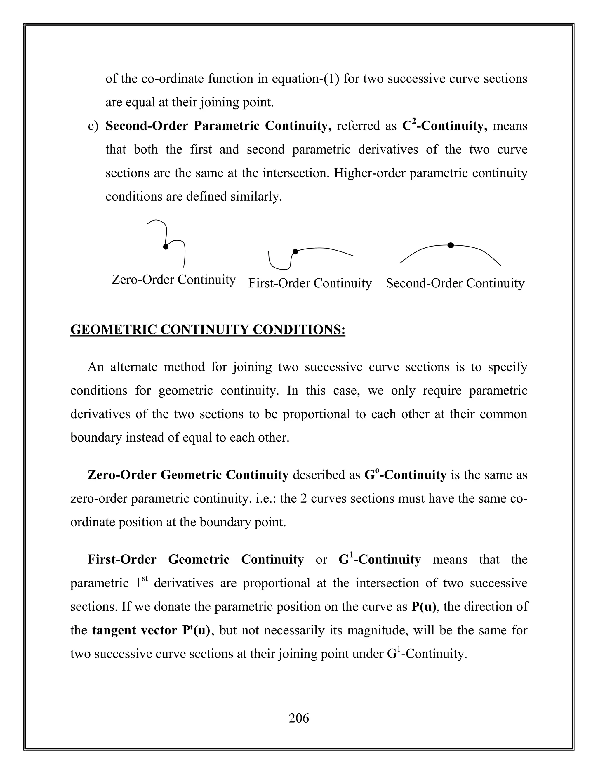 206
of the co-ordinate function in equation-(1) for two successive curve sections
are equal at their joining point.
c) Second-Order Parametric Continuity, referred as C2
-Continuity, means
that both the first and second parametric derivatives of the two curve
sections are the same at the intersection. Higher-order parametric continuity
conditions are defined similarly.
GEOMETRIC CONTINUITY CONDITIONS:
An alternate method for joining two successive curve sections is to specify
conditions for geometric continuity. In this case, we only require parametric
derivatives of the two sections to be proportional to each other at their common
boundary instead of equal to each other.
Zero-Order Geometric Continuity described as Go
-Continuity is the same as
zero-order parametric continuity. i.e.: the 2 curves sections must have the same co-
ordinate position at the boundary point.
First-Order Geometric Continuity or G1
-Continuity means that the
parametric 1st
derivatives are proportional at the intersection of two successive
sections. If we donate the parametric position on the curve as P(u), the direction of
the tangent vector Pꞌ(u), but not necessarily its magnitude, will be the same for
two successive curve sections at their joining point under G1
-Continuity.
C
O
N
T
I
N
U
I
T
Y
C
O
N
D
I
T
I
O
N
S
:
Zero-Order Continuity C
O
N
T
I
N
U
I
T
Y
C
O
N
D
I
T
I
O
N
S
:
First-Order Continuity Second-Order Continuity
 