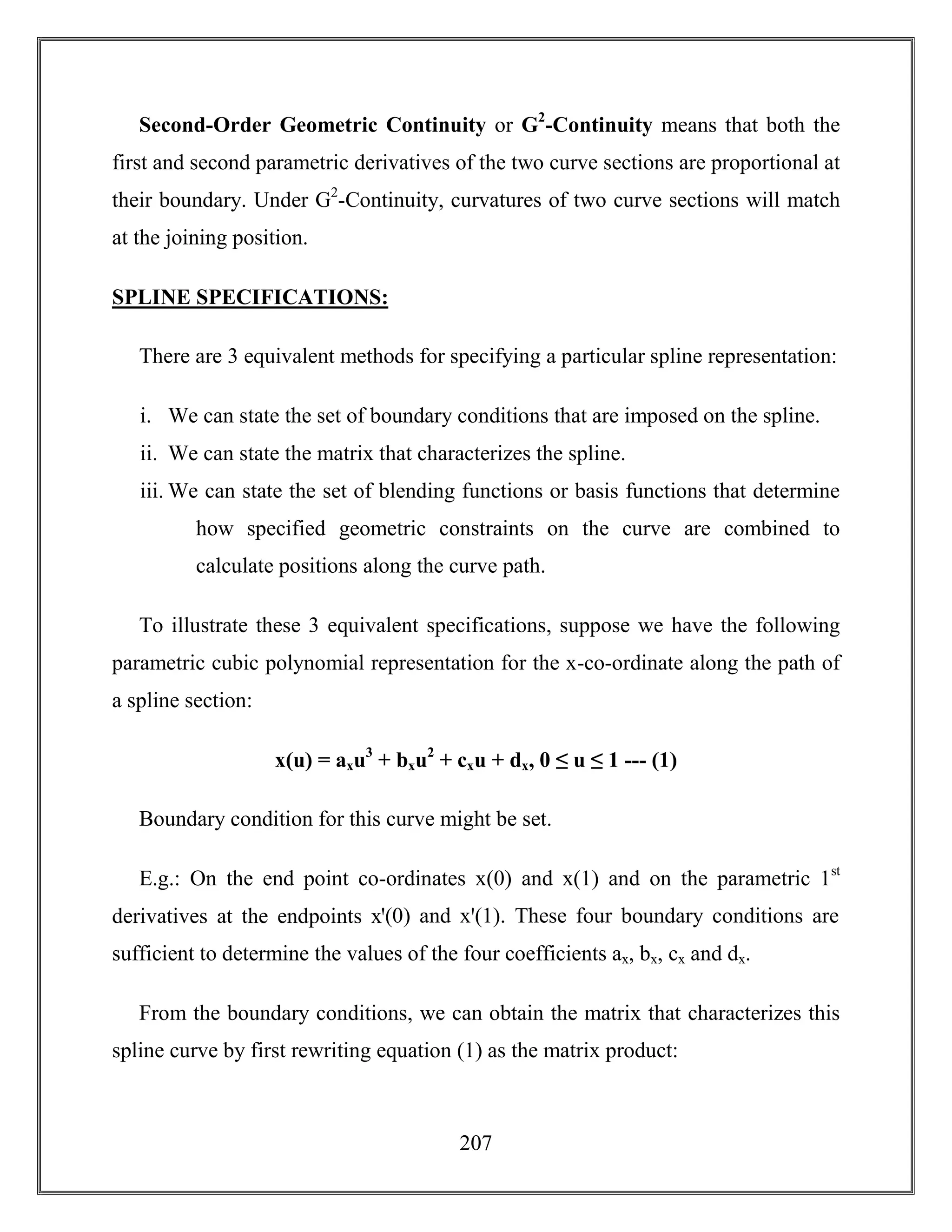 207
Second-Order Geometric Continuity or G2
-Continuity means that both the
first and second parametric derivatives of the two curve sections are proportional at
their boundary. Under G2
-Continuity, curvatures of two curve sections will match
at the joining position.
SPLINE SPECIFICATIONS:
There are 3 equivalent methods for specifying a particular spline representation:
i. We can state the set of boundary conditions that are imposed on the spline.
ii. We can state the matrix that characterizes the spline.
iii. We can state the set of blending functions or basis functions that determine
how specified geometric constraints on the curve are combined to
calculate positions along the curve path.
To illustrate these 3 equivalent specifications, suppose we have the following
parametric cubic polynomial representation for the x-co-ordinate along the path of
a spline section:
x(u) = axu3
+ bxu2
+ cxu + dx, 0 ≤ u ≤ 1 --- (1)
Boundary condition for this curve might be set.
E.g.: On the end point co-ordinates x(0) and x(1) and on the parametric 1st
derivatives at the endpoints xꞌ(0) and xꞌ(1). These four boundary conditions are
sufficient to determine the values of the four coefficients ax, bx, cx and dx.
From the boundary conditions, we can obtain the matrix that characterizes this
spline curve by first rewriting equation (1) as the matrix product:
 