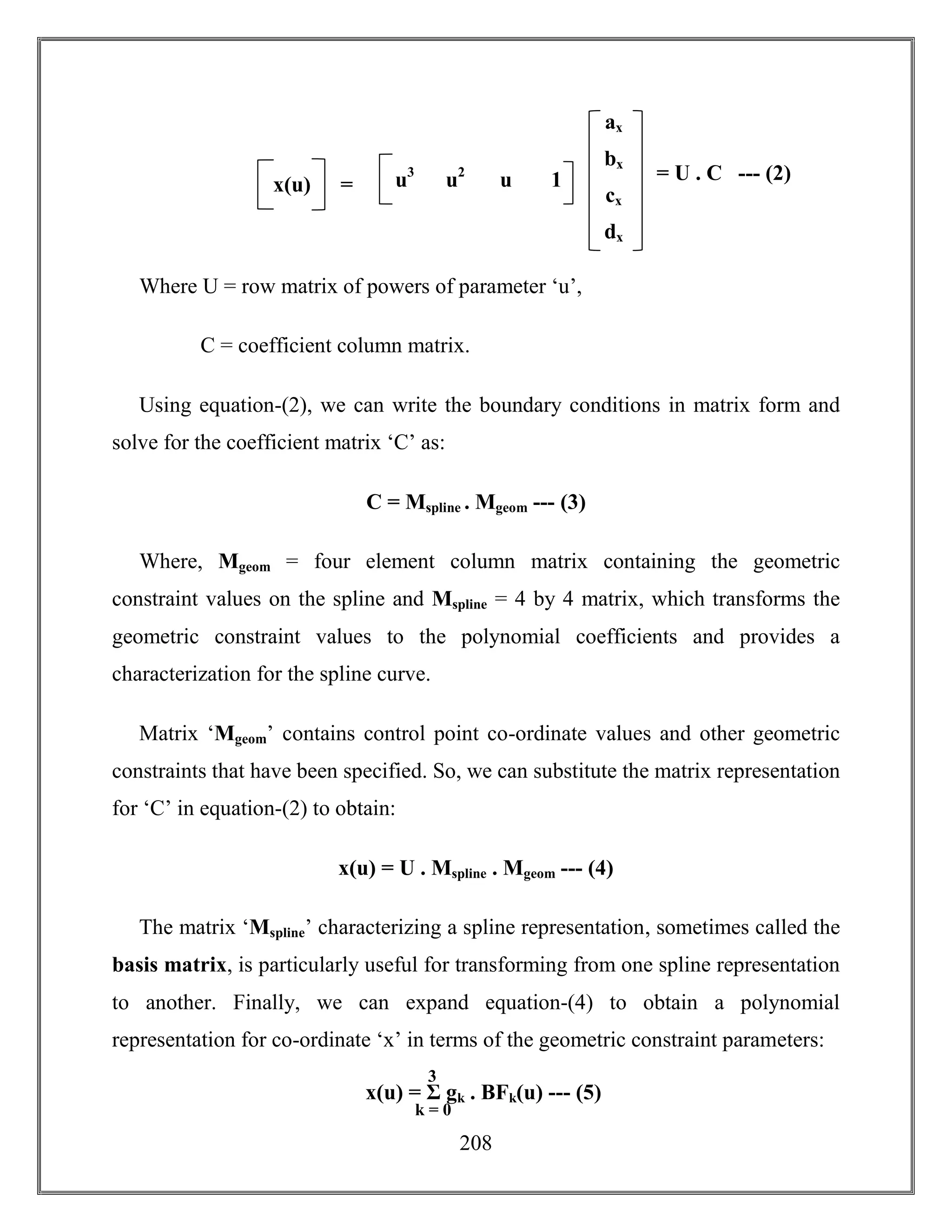 208
Where U = row matrix of powers of parameter ‘u’,
C = coefficient column matrix.
Using equation-(2), we can write the boundary conditions in matrix form and
solve for the coefficient matrix ‘C’ as:
C = Mspline . Mgeom --- (3)
Where, Mgeom = four element column matrix containing the geometric
constraint values on the spline and Mspline = 4 by 4 matrix, which transforms the
geometric constraint values to the polynomial coefficients and provides a
characterization for the spline curve.
Matrix ‘Mgeom’ contains control point co-ordinate values and other geometric
constraints that have been specified. So, we can substitute the matrix representation
for ‘C’ in equation-(2) to obtain:
x(u) = U . Mspline . Mgeom --- (4)
The matrix ‘Mspline’ characterizing a spline representation, sometimes called the
basis matrix, is particularly useful for transforming from one spline representation
to another. Finally, we can expand equation-(4) to obtain a polynomial
representation for co-ordinate ‘x’ in terms of the geometric constraint parameters:
x(u) = Σ gk . BFk(u) --- (5)
k = 0
3
= U . C --- (2)
ax
bx
cx
dx
x(u) = u3
u2
u 1
 