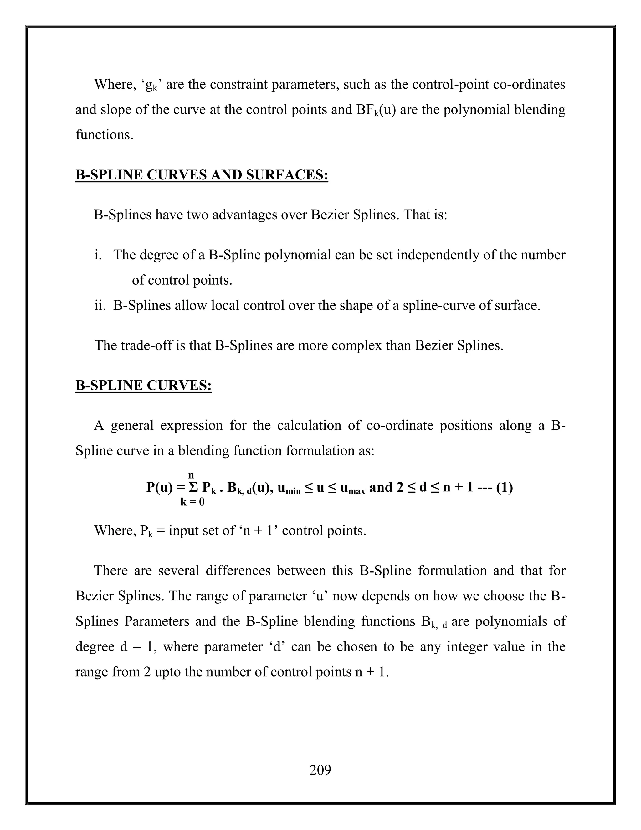209
Where, ‘gk’ are the constraint parameters, such as the control-point co-ordinates
and slope of the curve at the control points and BFk(u) are the polynomial blending
functions.
B-SPLINE CURVES AND SURFACES:
B-Splines have two advantages over Bezier Splines. That is:
i. The degree of a B-Spline polynomial can be set independently of the number
of control points.
ii. B-Splines allow local control over the shape of a spline-curve of surface.
The trade-off is that B-Splines are more complex than Bezier Splines.
B-SPLINE CURVES:
A general expression for the calculation of co-ordinate positions along a B-
Spline curve in a blending function formulation as:
Where, Pk = input set of ‘n + 1’ control points.
There are several differences between this B-Spline formulation and that for
Bezier Splines. The range of parameter ‘u’ now depends on how we choose the B-
Splines Parameters and the B-Spline blending functions Bk, d are polynomials of
degree d – 1, where parameter ‘d’ can be chosen to be any integer value in the
range from 2 upto the number of control points n + 1.
P(u) = Σ Pk . Bk, d(u), umin ≤ u ≤ umax and 2 ≤ d ≤ n + 1 --- (1)
k = 0
n
3
 