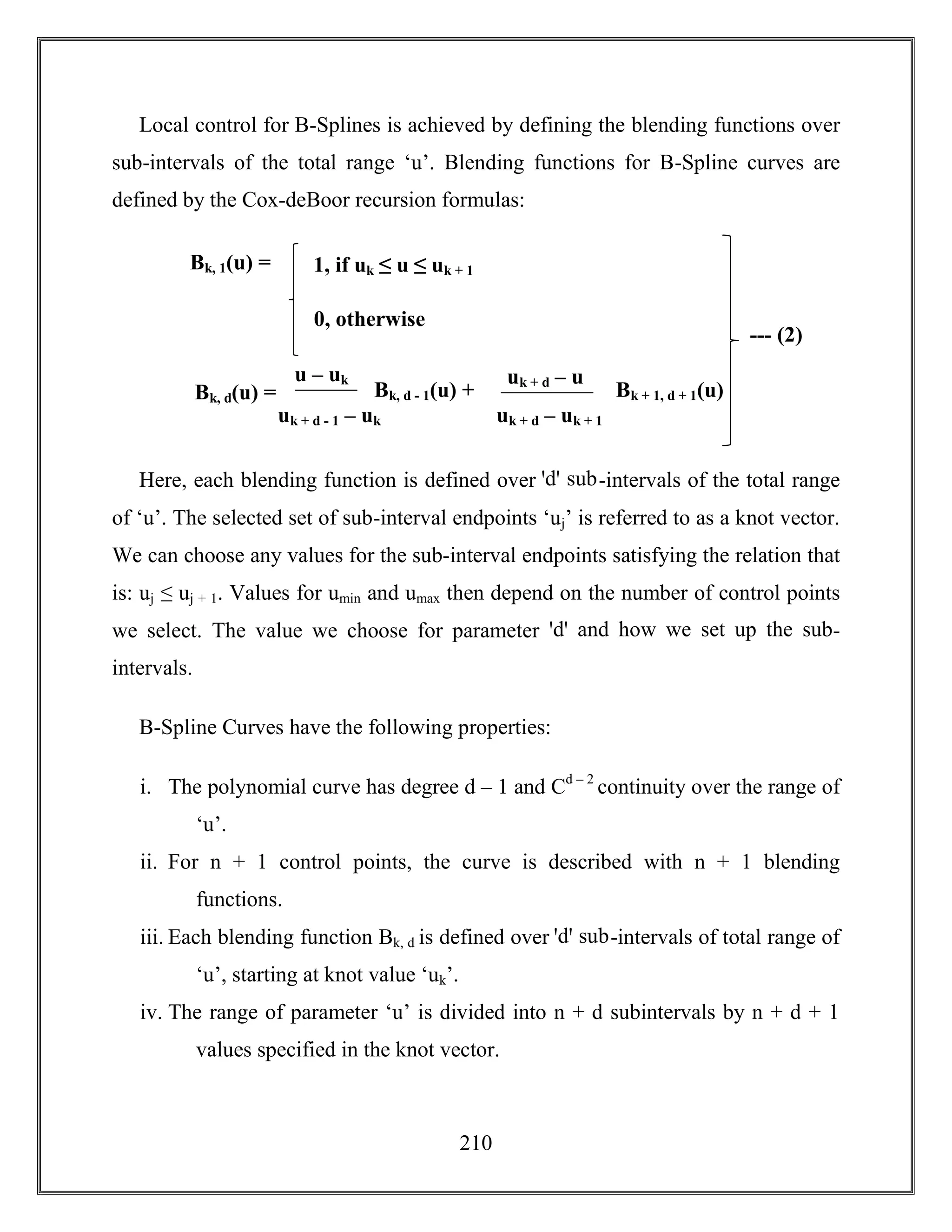 210
Local control for B-Splines is achieved by defining the blending functions over
sub-intervals of the total range ‘u’. Blending functions for B-Spline curves are
defined by the Cox-deBoor recursion formulas:
Here, each blending function is defined over ꞌdꞌ sub-intervals of the total range
of ‘u’. The selected set of sub-interval endpoints ‘uj’ is referred to as a knot vector.
We can choose any values for the sub-interval endpoints satisfying the relation that
is: uj ≤ uj + 1. Values for umin and umax then depend on the number of control points
we select. The value we choose for parameter ꞌdꞌ and how we set up the sub-
intervals.
B-Spline Curves have the following properties:
i. The polynomial curve has degree d – 1 and Cd – 2
continuity over the range of
‘u’.
ii. For n + 1 control points, the curve is described with n + 1 blending
functions.
iii. Each blending function Bk, d is defined over ꞌdꞌ sub-intervals of total range of
‘u’, starting at knot value ‘uk’.
iv. The range of parameter ‘u’ is divided into n + d subintervals by n + d + 1
values specified in the knot vector.
Bk, 1(u) = 1, if uk ≤ u ≤ uk + 1
Bk, d(u) =
0, otherwise
u – uk
uk + d - 1 – uk
Bk, d - 1(u) +
uk + d – u
uk + d – uk + 1
Bk + 1, d + 1(u)
+
--- (2)
 