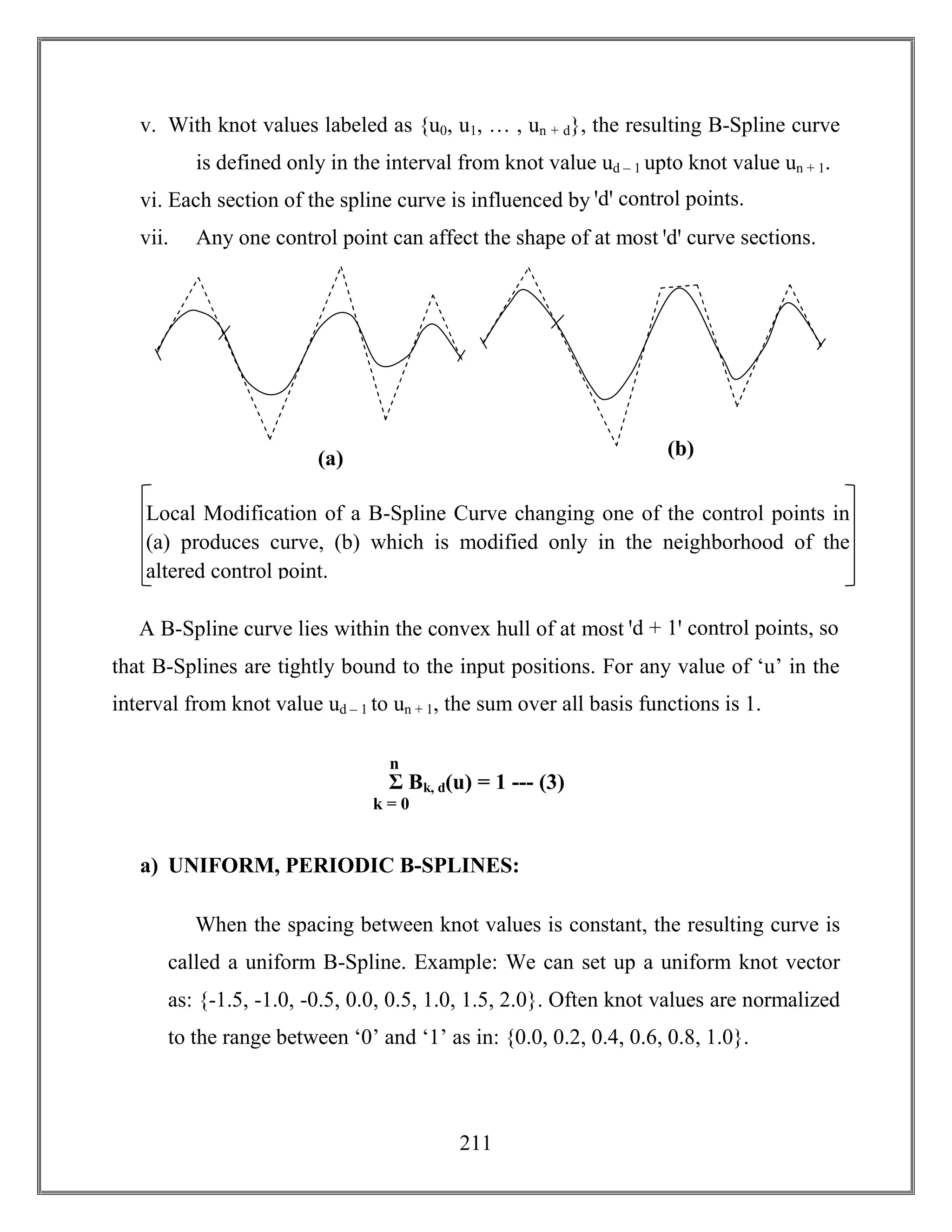 211
v. With knot values labeled as {u0, u1, … , un + d}, the resulting B-Spline curve
is defined only in the interval from knot value ud – 1 upto knot value un + 1.
vi. Each section of the spline curve is influenced by ꞌdꞌ control points.
vii. Any one control point can affect the shape of at most ꞌdꞌ curve sections.
A B-Spline curve lies within the convex hull of at most ꞌd + 1ꞌ control points, so
that B-Splines are tightly bound to the input positions. For any value of ‘u’ in the
interval from knot value ud – 1 to un + 1, the sum over all basis functions is 1.
a) UNIFORM, PERIODIC B-SPLINES:
When the spacing between knot values is constant, the resulting curve is
called a uniform B-Spline. Example: We can set up a uniform knot vector
as: {-1.5, -1.0, -0.5, 0.0, 0.5, 1.0, 1.5, 2.0}. Often knot values are normalized
to the range between ‘0’ and ‘1’ as in: {0.0, 0.2, 0.4, 0.6, 0.8, 1.0}.
Σ Bk, d(u) = 1 --- (3)
k = 0
n
3
Local Modification of a B-Spline Curve changing one of the control points in
(a) produces curve, (b) which is modified only in the neighborhood of the
altered control point.
(a) (b)
 