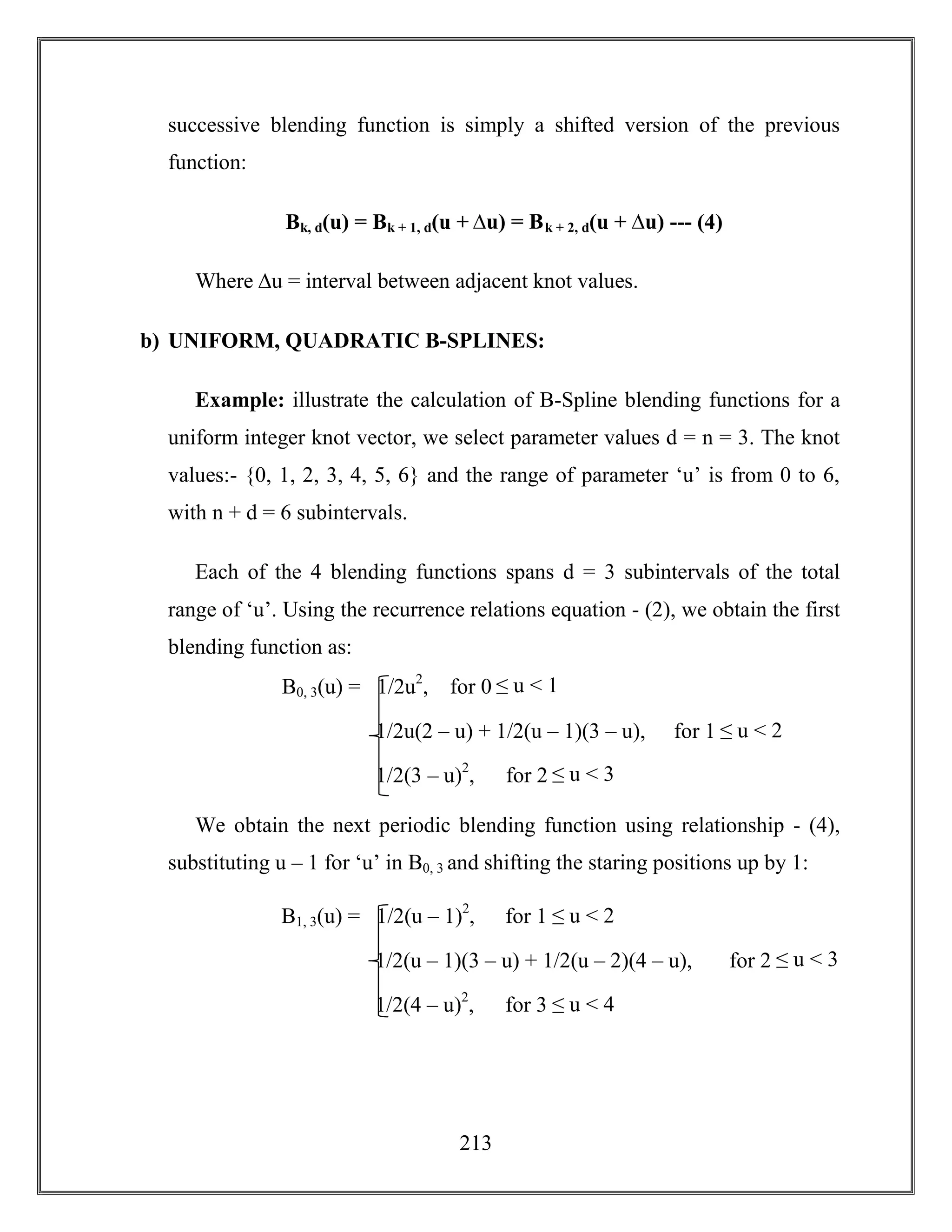 213
successive blending function is simply a shifted version of the previous
function:
Bk, d(u) = Bk + 1, d(u + ∆u) = Bk + 2, d(u + ∆u) --- (4)
Where ∆u = interval between adjacent knot values.
b) UNIFORM, QUADRATIC B-SPLINES:
Example: illustrate the calculation of B-Spline blending functions for a
uniform integer knot vector, we select parameter values d = n = 3. The knot
values:- {0, 1, 2, 3, 4, 5, 6} and the range of parameter ‘u’ is from 0 to 6,
with n + d = 6 subintervals.
Each of the 4 blending functions spans d = 3 subintervals of the total
range of ‘u’. Using the recurrence relations equation - (2), we obtain the first
blending function as:
We obtain the next periodic blending function using relationship - (4),
substituting u – 1 for ‘u’ in B0, 3 and shifting the staring positions up by 1:
B0, 3(u) = 1/2u2
, for 0 ≤ u < 1
1/2u(2 – u) + 1/2(u – 1)(3 – u), for 1 ≤ u < 2
1/2(3 – u)2
, for 2 ≤ u < 3
B1, 3(u) = 1/2(u – 1)2
, for 1 ≤ u < 2
1/2(u – 1)(3 – u) + 1/2(u – 2)(4 – u), for 2 ≤ u < 3
1/2(4 – u)2
, for 3 ≤ u < 4
 