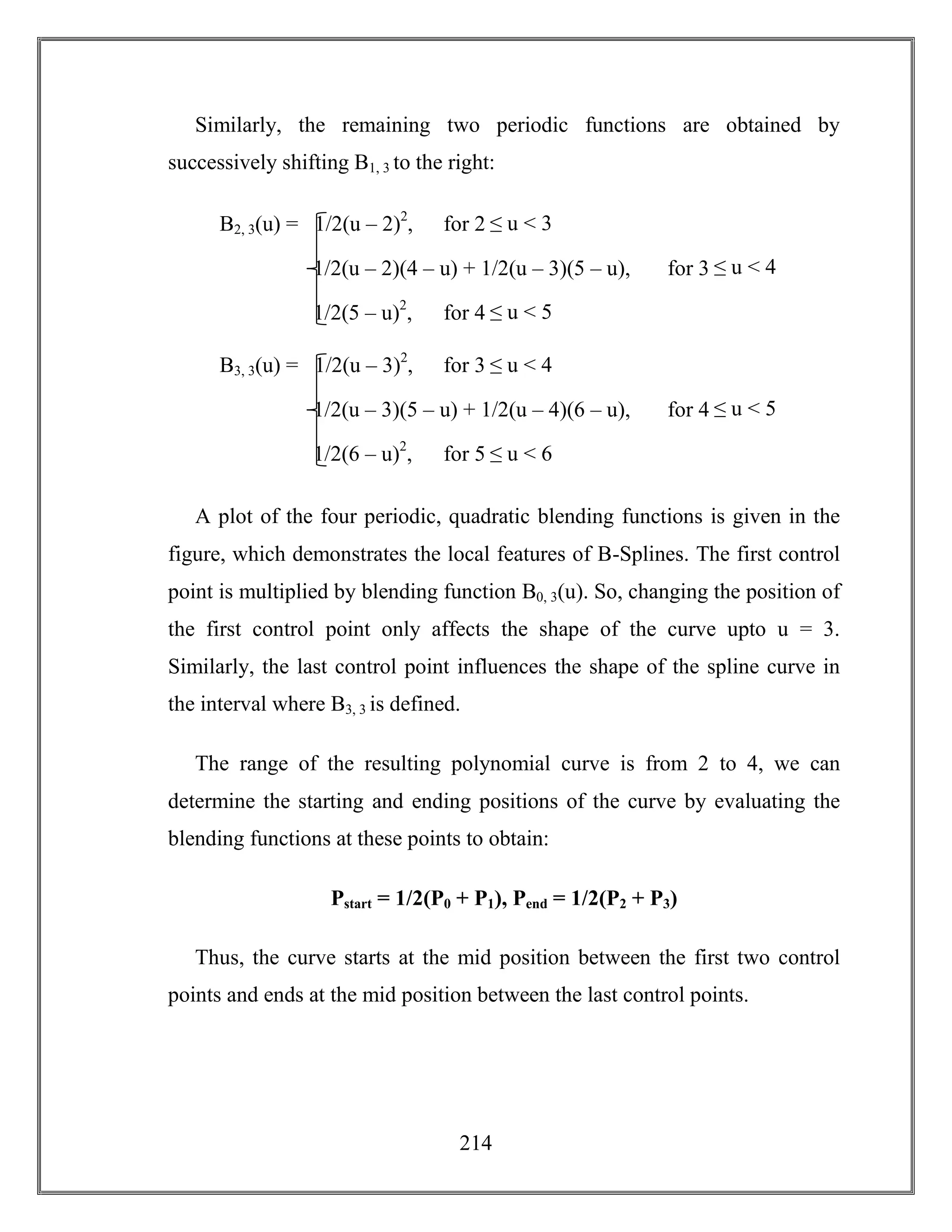 214
Similarly, the remaining two periodic functions are obtained by
successively shifting B1, 3 to the right:
A plot of the four periodic, quadratic blending functions is given in the
figure, which demonstrates the local features of B-Splines. The first control
point is multiplied by blending function B0, 3(u). So, changing the position of
the first control point only affects the shape of the curve upto u = 3.
Similarly, the last control point influences the shape of the spline curve in
the interval where B3, 3 is defined.
The range of the resulting polynomial curve is from 2 to 4, we can
determine the starting and ending positions of the curve by evaluating the
blending functions at these points to obtain:
Pstart = 1/2(P0 + P1), Pend = 1/2(P2 + P3)
Thus, the curve starts at the mid position between the first two control
points and ends at the mid position between the last control points.
B2, 3(u) = 1/2(u – 2)2
, for 2 ≤ u < 3
1/2(u – 2)(4 – u) + 1/2(u – 3)(5 – u), for 3 ≤ u < 4
1/2(5 – u)2
, for 4 ≤ u < 5
B3, 3(u) = 1/2(u – 3)2
, for 3 ≤ u < 4
1/2(u – 3)(5 – u) + 1/2(u – 4)(6 – u), for 4 ≤ u < 5
1/2(6 – u)2
, for 5 ≤ u < 6
 