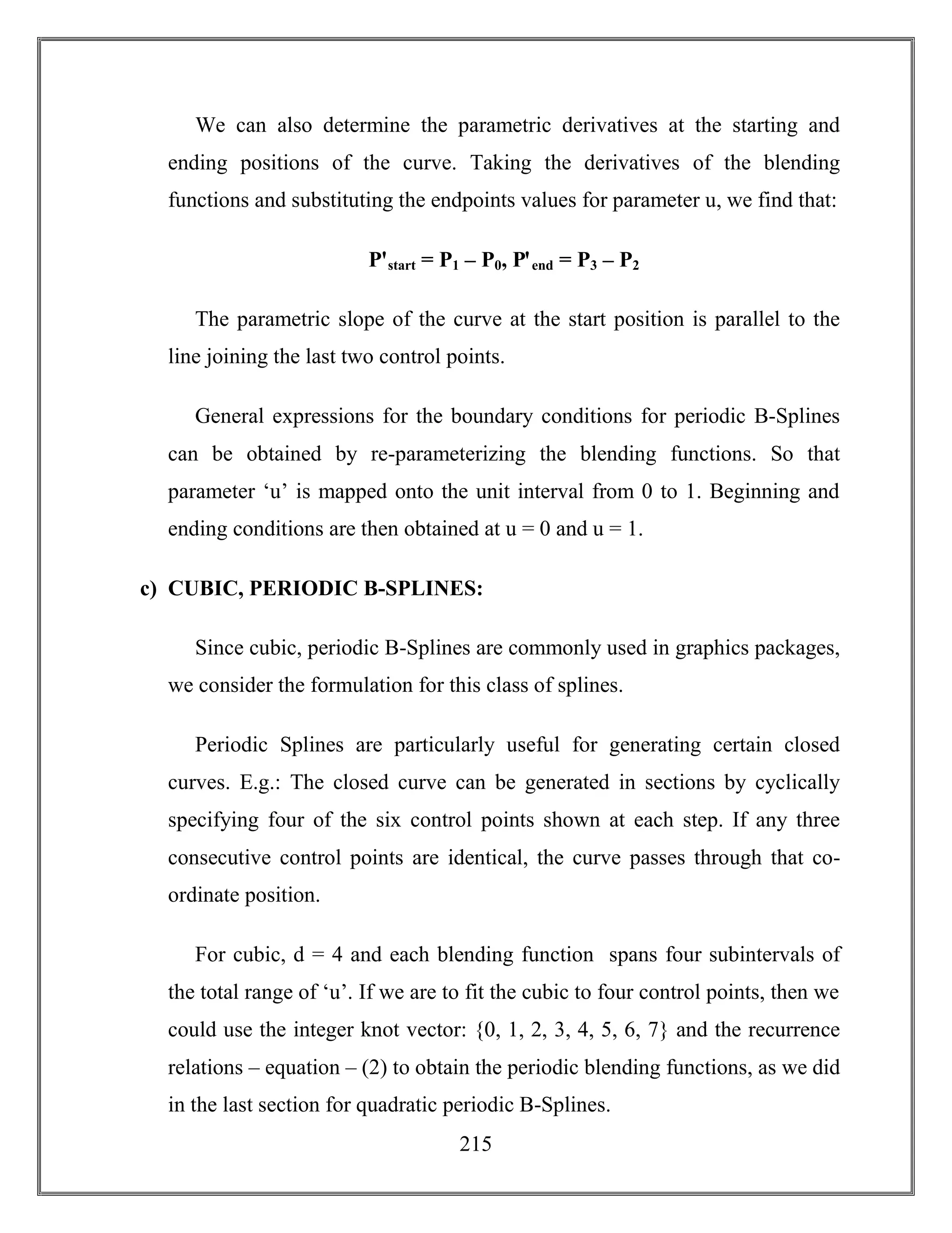 215
We can also determine the parametric derivatives at the starting and
ending positions of the curve. Taking the derivatives of the blending
functions and substituting the endpoints values for parameter u, we find that:
Pꞌstart = P1 – P0, Pꞌend = P3 – P2
The parametric slope of the curve at the start position is parallel to the
line joining the last two control points.
General expressions for the boundary conditions for periodic B-Splines
can be obtained by re-parameterizing the blending functions. So that
parameter ‘u’ is mapped onto the unit interval from 0 to 1. Beginning and
ending conditions are then obtained at u = 0 and u = 1.
c) CUBIC, PERIODIC B-SPLINES:
Since cubic, periodic B-Splines are commonly used in graphics packages,
we consider the formulation for this class of splines.
Periodic Splines are particularly useful for generating certain closed
curves. E.g.: The closed curve can be generated in sections by cyclically
specifying four of the six control points shown at each step. If any three
consecutive control points are identical, the curve passes through that co-
ordinate position.
For cubic, d = 4 and each blending function spans four subintervals of
the total range of ‘u’. If we are to fit the cubic to four control points, then we
could use the integer knot vector: {0, 1, 2, 3, 4, 5, 6, 7} and the recurrence
relations – equation – (2) to obtain the periodic blending functions, as we did
in the last section for quadratic periodic B-Splines.
 