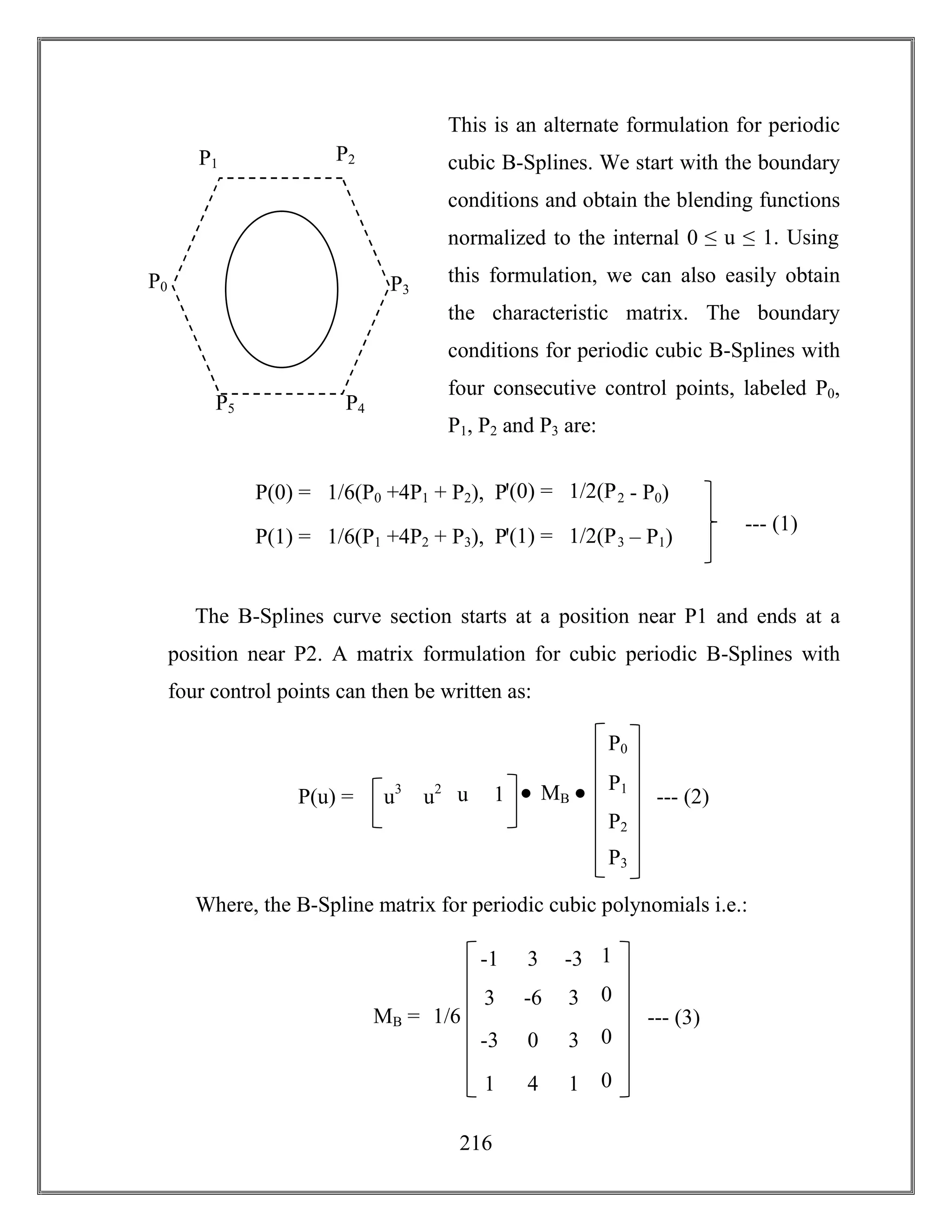 216
This is an alternate formulation for periodic
cubic B-Splines. We start with the boundary
conditions and obtain the blending functions
normalized to the internal 0 ≤ u ≤ 1. Using
this formulation, we can also easily obtain
the characteristic matrix. The boundary
conditions for periodic cubic B-Splines with
four consecutive control points, labeled P0,
P1, P2 and P3 are:
The B-Splines curve section starts at a position near P1 and ends at a
position near P2. A matrix formulation for cubic periodic B-Splines with
four control points can then be written as:
Where, the B-Spline matrix for periodic cubic polynomials i.e.:
P(0) = 1/6(P0 +4P1 + P2), Pꞌ(0) = 1/2(P2 - P0)
P(1) = 1/6(P1 +4P2 + P3), Pꞌ(1) = 1/2(P3 – P1)
--- (1)
P0
P1
P3
P2
P5 P4
P2
P(u) = u3 MB
P0
P1
P3
u2
u 1 --- (2)
1
0
0
0
MB =
-1
3
-3
1
-3
3
3
1
3
-6
0
4
--- (3)1/6
 
