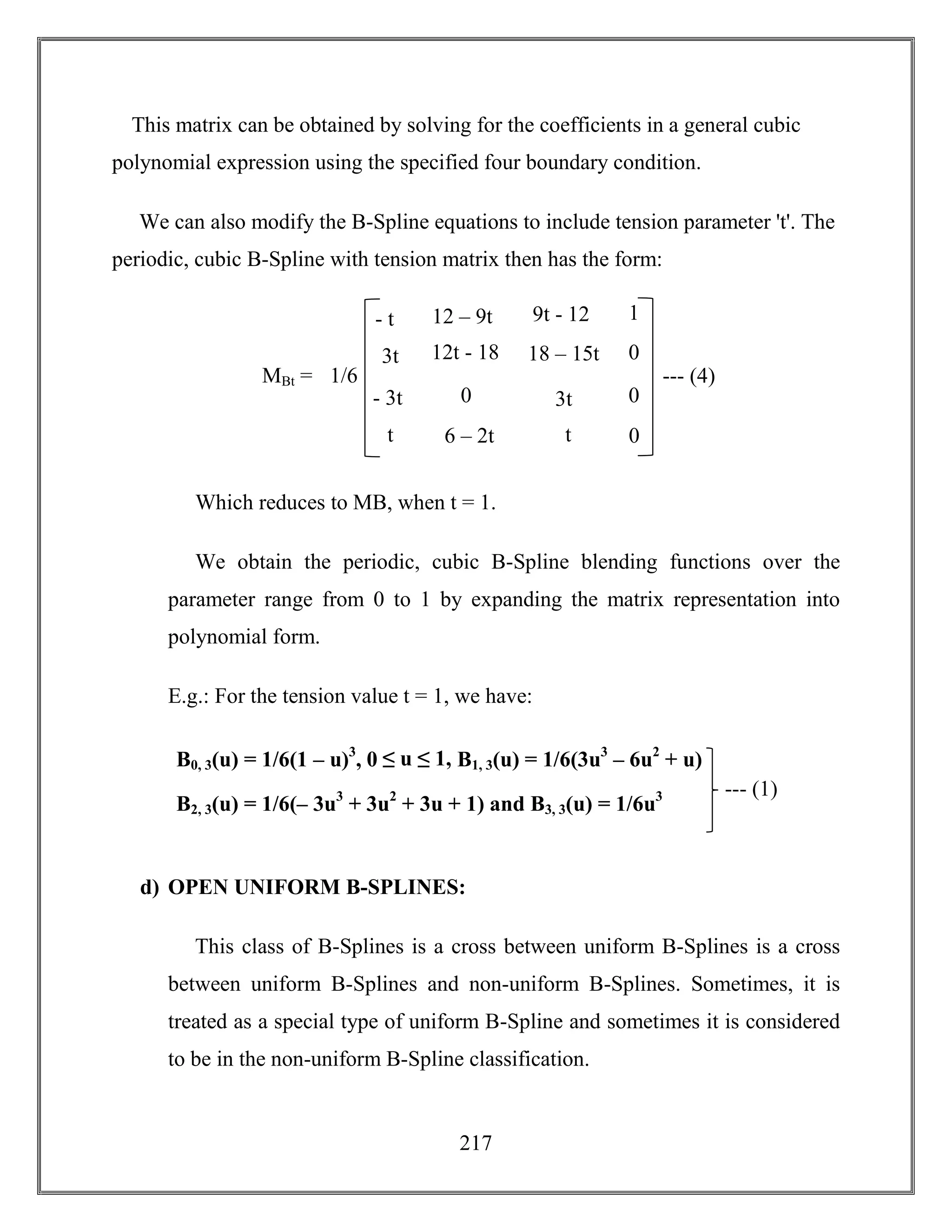 217
This matrix can be obtained by solving for the coefficients in a general cubic
polynomial expression using the specified four boundary condition.
We can also modify the B-Spline equations to include tension parameter 't'. The
periodic, cubic B-Spline with tension matrix then has the form:
Which reduces to MB, when t = 1.
We obtain the periodic, cubic B-Spline blending functions over the
parameter range from 0 to 1 by expanding the matrix representation into
polynomial form.
E.g.: For the tension value t = 1, we have:
d) OPEN UNIFORM B-SPLINES:
This class of B-Splines is a cross between uniform B-Splines is a cross
between uniform B-Splines and non-uniform B-Splines. Sometimes, it is
treated as a special type of uniform B-Spline and sometimes it is considered
to be in the non-uniform B-Spline classification.
1
0
0
0
MBt =
- t
3t
- 3t
t
9t - 12
18 – 15t
3t
t
12 – 9t
12t - 18
0
6 – 2t
--- (4)1/6
B0, 3(u) = 1/6(1 – u)3
, 0 ≤ u ≤ 1, B1, 3(u) = 1/6(3u3
– 6u2
+ u)
B2, 3(u) = 1/6(– 3u3
+ 3u2
+ 3u + 1) and B3, 3(u) = 1/6u3 --- (1)
 
