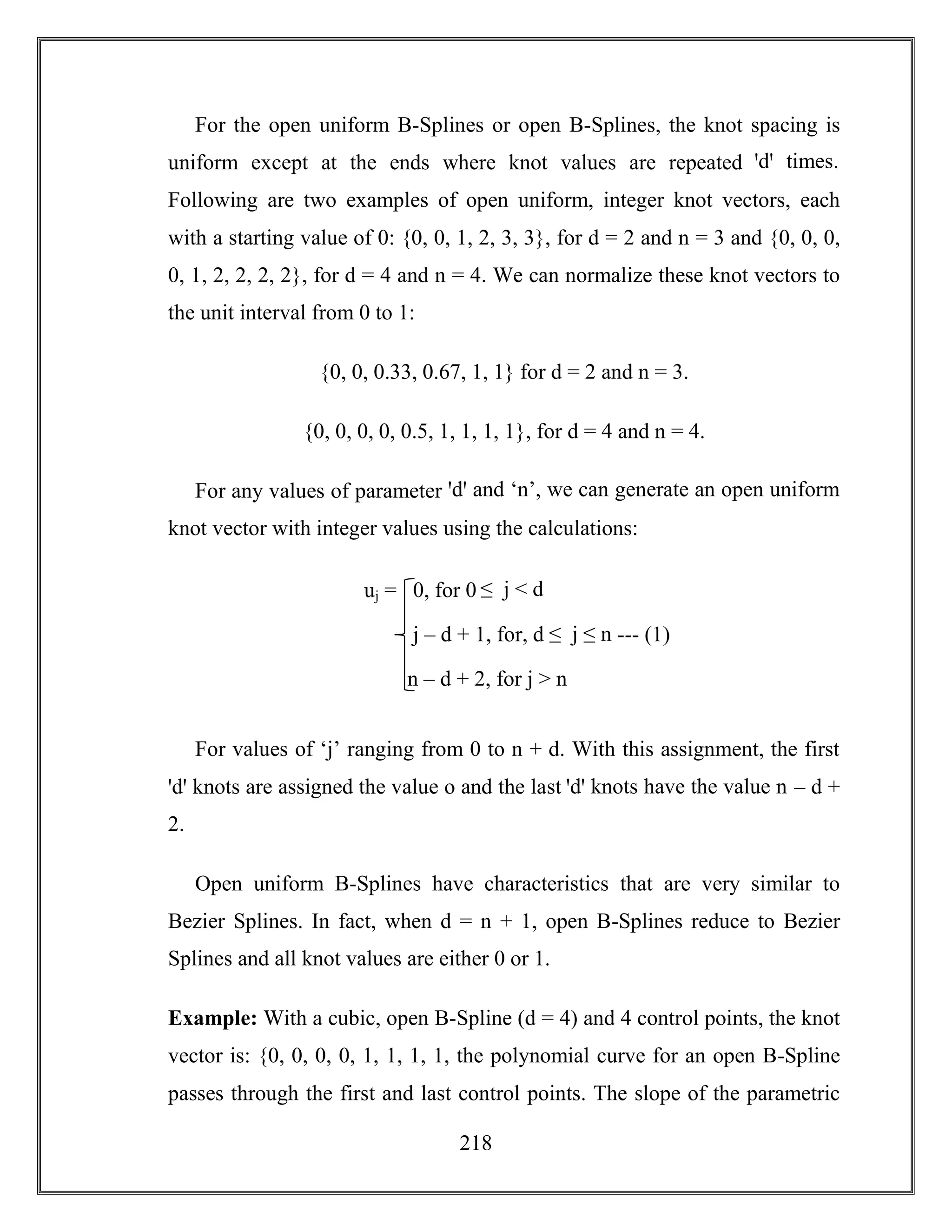 218
For the open uniform B-Splines or open B-Splines, the knot spacing is
uniform except at the ends where knot values are repeated ꞌdꞌ times.
Following are two examples of open uniform, integer knot vectors, each
with a starting value of 0: {0, 0, 1, 2, 3, 3}, for d = 2 and n = 3 and {0, 0, 0,
0, 1, 2, 2, 2, 2}, for d = 4 and n = 4. We can normalize these knot vectors to
the unit interval from 0 to 1:
{0, 0, 0.33, 0.67, 1, 1} for d = 2 and n = 3.
{0, 0, 0, 0, 0.5, 1, 1, 1, 1}, for d = 4 and n = 4.
For any values of parameter ꞌdꞌ and ‘n’, we can generate an open uniform
knot vector with integer values using the calculations:
For values of ‘j’ ranging from 0 to n + d. With this assignment, the first
ꞌdꞌ knots are assigned the value o and the last ꞌdꞌ knots have the value n – d +
2.
Open uniform B-Splines have characteristics that are very similar to
Bezier Splines. In fact, when d = n + 1, open B-Splines reduce to Bezier
Splines and all knot values are either 0 or 1.
Example: With a cubic, open B-Spline (d = 4) and 4 control points, the knot
vector is: {0, 0, 0, 0, 1, 1, 1, 1, the polynomial curve for an open B-Spline
passes through the first and last control points. The slope of the parametric
uj = 0, for 0 ≤ j < d
j – d + 1, for, d ≤ j ≤ n --- (1)
n – d + 2, for j > n
 
