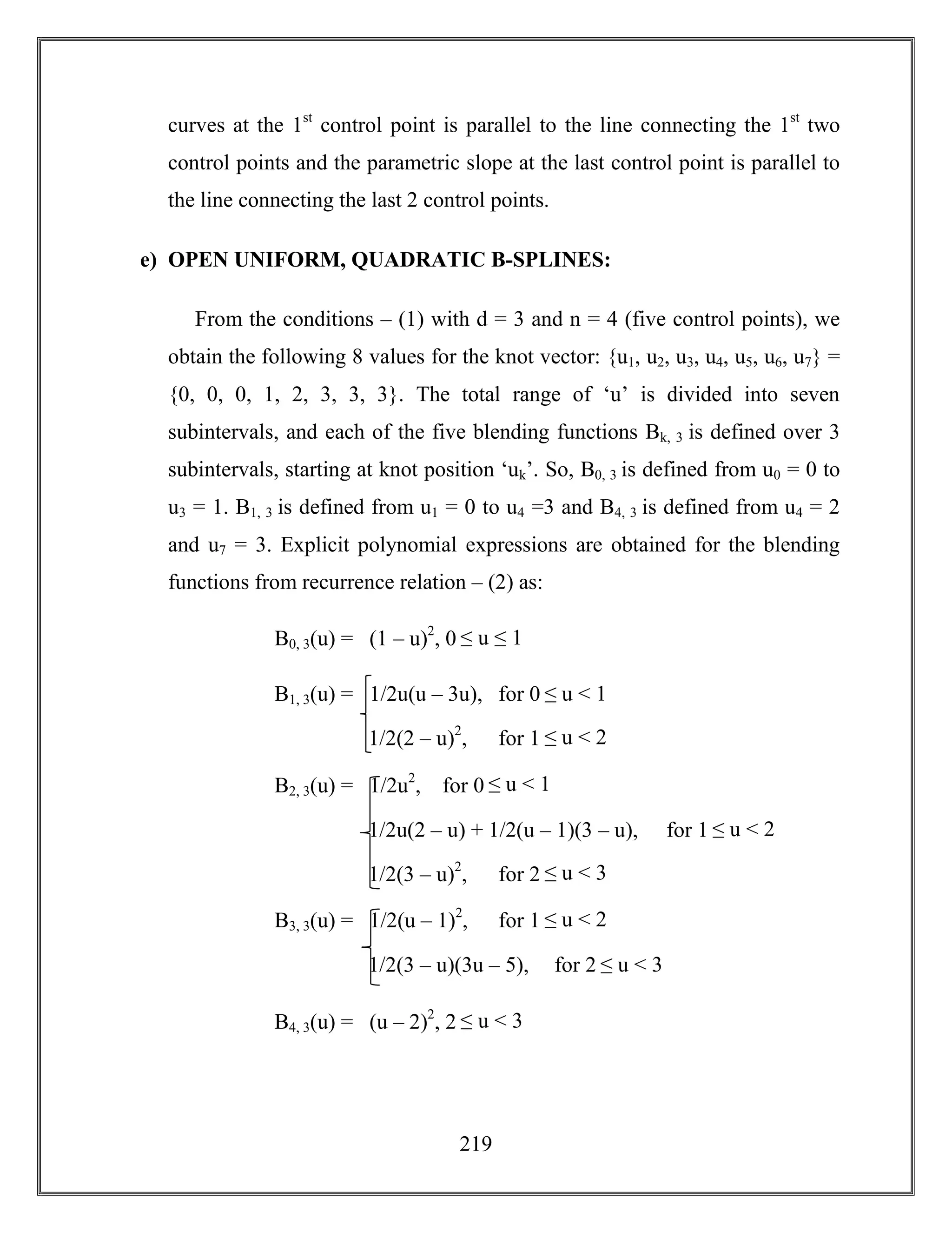 219
curves at the 1st
control point is parallel to the line connecting the 1st
two
control points and the parametric slope at the last control point is parallel to
the line connecting the last 2 control points.
e) OPEN UNIFORM, QUADRATIC B-SPLINES:
From the conditions – (1) with d = 3 and n = 4 (five control points), we
obtain the following 8 values for the knot vector: {u1, u2, u3, u4, u5, u6, u7} =
{0, 0, 0, 1, 2, 3, 3, 3}. The total range of ‘u’ is divided into seven
subintervals, and each of the five blending functions Bk, 3 is defined over 3
subintervals, starting at knot position ‘uk’. So, B0, 3 is defined from u0 = 0 to
u3 = 1. B1, 3 is defined from u1 = 0 to u4 =3 and B4, 3 is defined from u4 = 2
and u7 = 3. Explicit polynomial expressions are obtained for the blending
functions from recurrence relation – (2) as:
B0, 3(u) = (1 – u)2
, 0 ≤ u ≤ 1
B1, 3(u) = 1/2u(u – 3u), for 0 ≤ u < 1
1/2(2 – u)2
, for 1 ≤ u < 2
B2, 3(u) = 1/2u2
, for 0 ≤ u < 1
1/2u(2 – u) + 1/2(u – 1)(3 – u), for 1 ≤ u < 2
1/2(3 – u)2
, for 2 ≤ u < 3
B3, 3(u) = 1/2(u – 1)2
, for 1 ≤ u < 2
1/2(3 – u)(3u – 5), for 2 ≤ u < 3
B4, 3(u) = (u – 2)2
, 2 ≤ u < 3
 