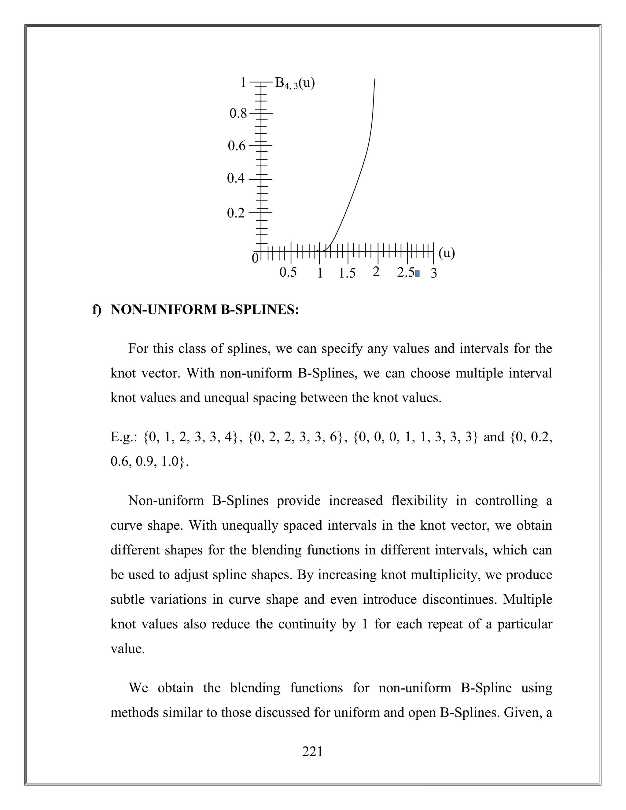 221
f) NON-UNIFORM B-SPLINES:
For this class of splines, we can specify any values and intervals for the
knot vector. With non-uniform B-Splines, we can choose multiple interval
knot values and unequal spacing between the knot values.
E.g.: {0, 1, 2, 3, 3, 4}, {0, 2, 2, 3, 3, 6}, {0, 0, 0, 1, 1, 3, 3, 3} and {0, 0.2,
0.6, 0.9, 1.0}.
Non-uniform B-Splines provide increased flexibility in controlling a
curve shape. With unequally spaced intervals in the knot vector, we obtain
different shapes for the blending functions in different intervals, which can
be used to adjust spline shapes. By increasing knot multiplicity, we produce
subtle variations in curve shape and even introduce discontinues. Multiple
knot values also reduce the continuity by 1 for each repeat of a particular
value.
We obtain the blending functions for non-uniform B-Spline using
methods similar to those discussed for uniform and open B-Splines. Given, a
0
2.50
21.510.5 3
1
0.2
0.4
0.6
0.8
(u)
B4, 3(u)
 