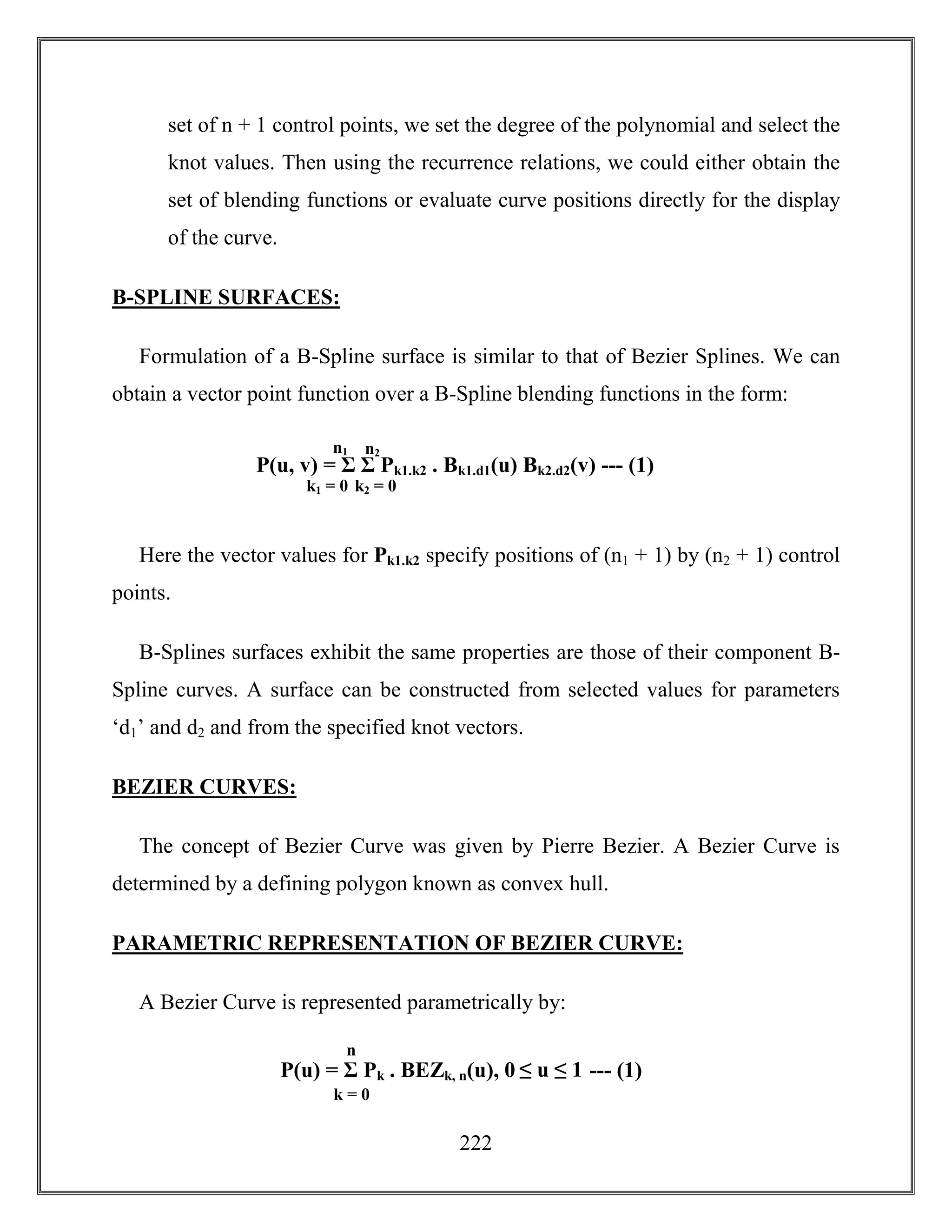 222
set of n + 1 control points, we set the degree of the polynomial and select the
knot values. Then using the recurrence relations, we could either obtain the
set of blending functions or evaluate curve positions directly for the display
of the curve.
B-SPLINE SURFACES:
Formulation of a B-Spline surface is similar to that of Bezier Splines. We can
obtain a vector point function over a B-Spline blending functions in the form:
Here the vector values for Pk1.k2 specify positions of (n1 + 1) by (n2 + 1) control
points.
B-Splines surfaces exhibit the same properties are those of their component B-
Spline curves. A surface can be constructed from selected values for parameters
‘d1’ and d2 and from the specified knot vectors.
BEZIER CURVES:
The concept of Bezier Curve was given by Pierre Bezier. A Bezier Curve is
determined by a defining polygon known as convex hull.
PARAMETRIC REPRESENTATION OF BEZIER CURVE:
A Bezier Curve is represented parametrically by:
P(u, v) = Σ Σ Pk1.k2 . Bk1.d1(u) Bk2.d2(v) --- (1)
k1 = 0
n1 n2
k2 = 0
P(u) = Σ Pk . BEZk, n(u), 0 ≤ u ≤ 1 --- (1)
k = 0
n
 