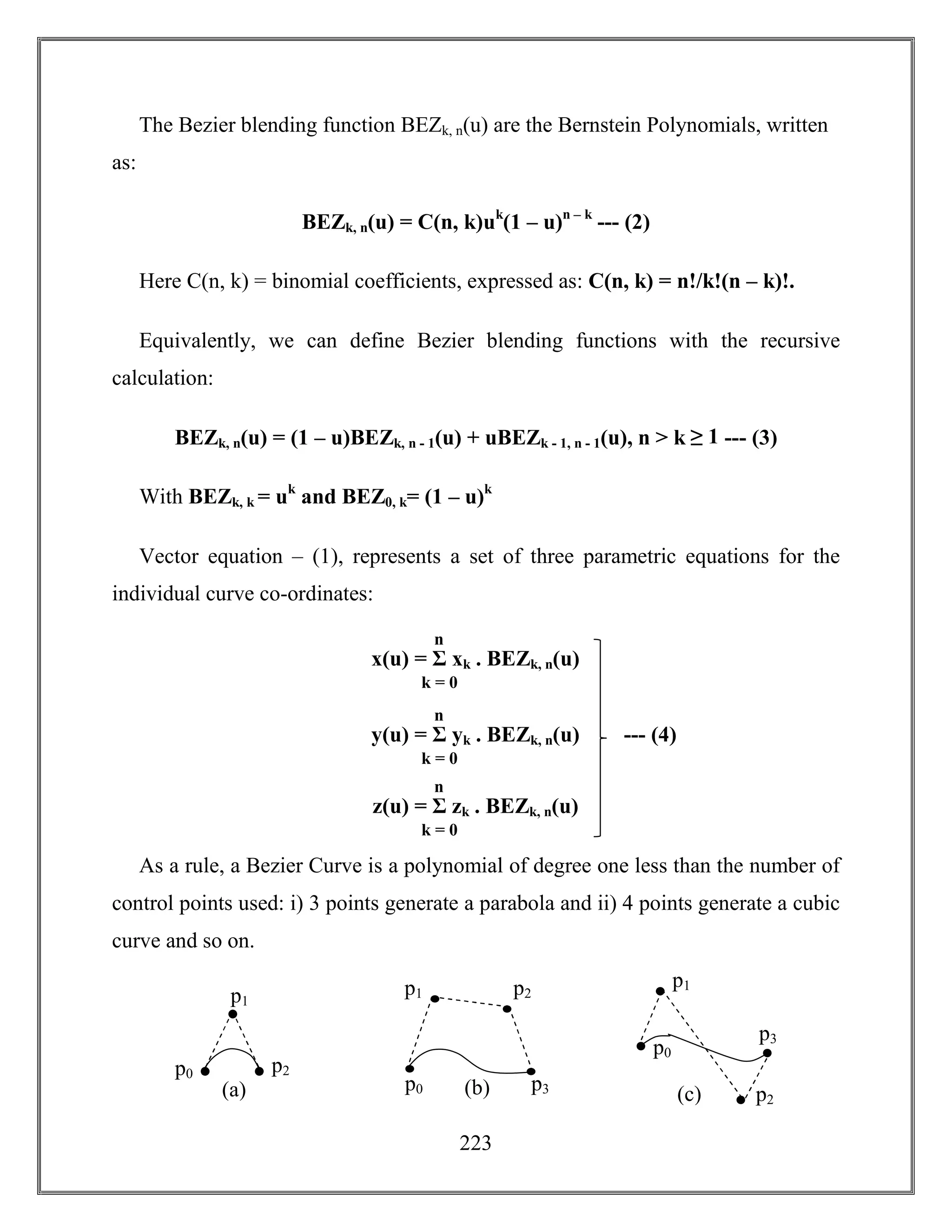 223
The Bezier blending function BEZk, n(u) are the Bernstein Polynomials, written
as:
BEZk, n(u) = C(n, k)uk
(1 – u)n – k
--- (2)
Here C(n, k) = binomial coefficients, expressed as: C(n, k) = n!/k!(n – k)!.
Equivalently, we can define Bezier blending functions with the recursive
calculation:
BEZk, n(u) = (1 – u)BEZk, n - 1(u) + uBEZk - 1, n - 1(u), n > k ≥ 1 --- (3)
With BEZk, k = uk
and BEZ0, k= (1 – u)k
Vector equation – (1), represents a set of three parametric equations for the
individual curve co-ordinates:
As a rule, a Bezier Curve is a polynomial of degree one less than the number of
control points used: i) 3 points generate a parabola and ii) 4 points generate a cubic
curve and so on.
x(u) = Σ xk . BEZk, n(u)
k = 0
n
y(u) = Σ yk . BEZk, n(u)
k = 0
n
z(u) = Σ zk . BEZk, n(u)
k = 0
n
--- (4)
(a)
p1
p0 p2
(b)
p1
p0
p2
p3
(c)
p1
p0
p2
p3
 