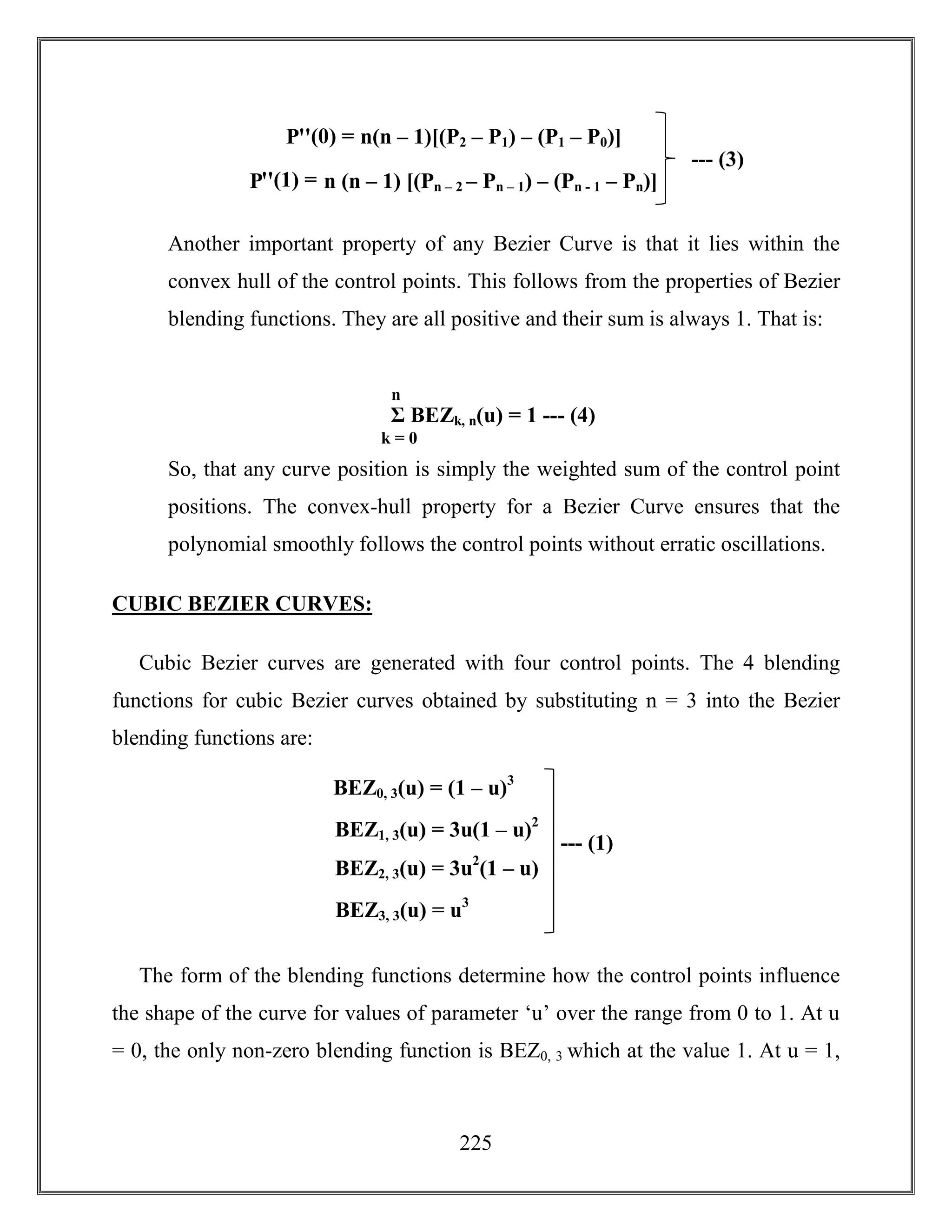 225
Another important property of any Bezier Curve is that it lies within the
convex hull of the control points. This follows from the properties of Bezier
blending functions. They are all positive and their sum is always 1. That is:
So, that any curve position is simply the weighted sum of the control point
positions. The convex-hull property for a Bezier Curve ensures that the
polynomial smoothly follows the control points without erratic oscillations.
CUBIC BEZIER CURVES:
Cubic Bezier curves are generated with four control points. The 4 blending
functions for cubic Bezier curves obtained by substituting n = 3 into the Bezier
blending functions are:
The form of the blending functions determine how the control points influence
the shape of the curve for values of parameter ‘u’ over the range from 0 to 1. At u
= 0, the only non-zero blending function is BEZ0, 3 which at the value 1. At u = 1,
Σ BEZk, n(u) = 1 --- (4)
k = 0
n
BEZ0, 3(u) = (1 – u)3
BEZ1, 3(u) = 3u(1 – u)2
BEZ2, 3(u) = 3u2
(1 – u)
BEZ3, 3(u) = u3
--- (1)
Pꞌꞌ(0) = n(n – 1)[(P2 – P1) – (P1 – P0)]
Pꞌꞌ(1) = n (n – 1) [(Pn – 2 – Pn – 1) – (Pn - 1 – Pn)]
--- (3)
 