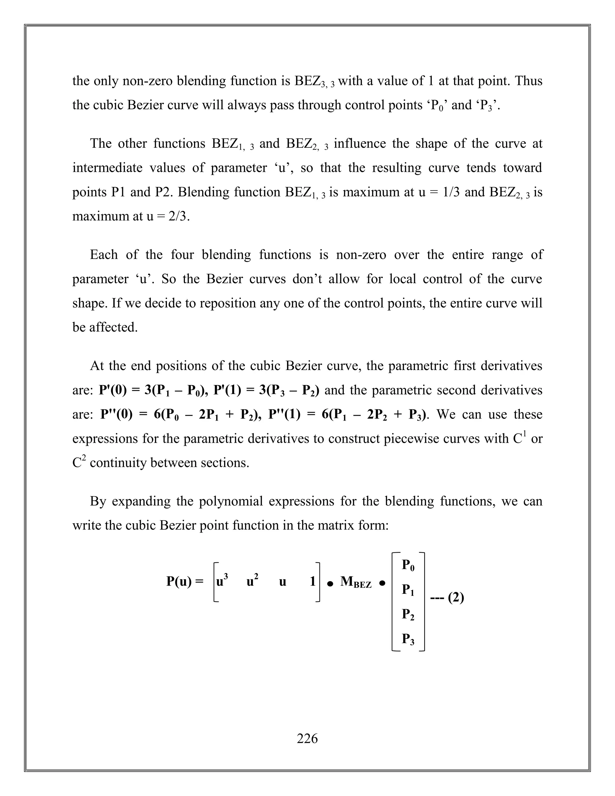 226
the only non-zero blending function is BEZ3, 3 with a value of 1 at that point. Thus
the cubic Bezier curve will always pass through control points ‘P0’ and ‘P3’.
The other functions BEZ1, 3 and BEZ2, 3 influence the shape of the curve at
intermediate values of parameter ‘u’, so that the resulting curve tends toward
points P1 and P2. Blending function BEZ1, 3 is maximum at u = 1/3 and BEZ2, 3 is
maximum at u = 2/3.
Each of the four blending functions is non-zero over the entire range of
parameter ‘u’. So the Bezier curves don’t allow for local control of the curve
shape. If we decide to reposition any one of the control points, the entire curve will
be affected.
At the end positions of the cubic Bezier curve, the parametric first derivatives
are: Pꞌ(0) = 3(P1 – P0), Pꞌ(1) = 3(P3 – P2) and the parametric second derivatives
are: Pꞌꞌ(0) = 6(P0 – 2P1 + P2), Pꞌꞌ(1) = 6(P1 – 2P2 + P3). We can use these
expressions for the parametric derivatives to construct piecewise curves with C1
or
C2
continuity between sections.
By expanding the polynomial expressions for the blending functions, we can
write the cubic Bezier point function in the matrix form:
--- (2)
P0
P1
P2
P3
u3
u2
u 1P(u) = MBEZ
 