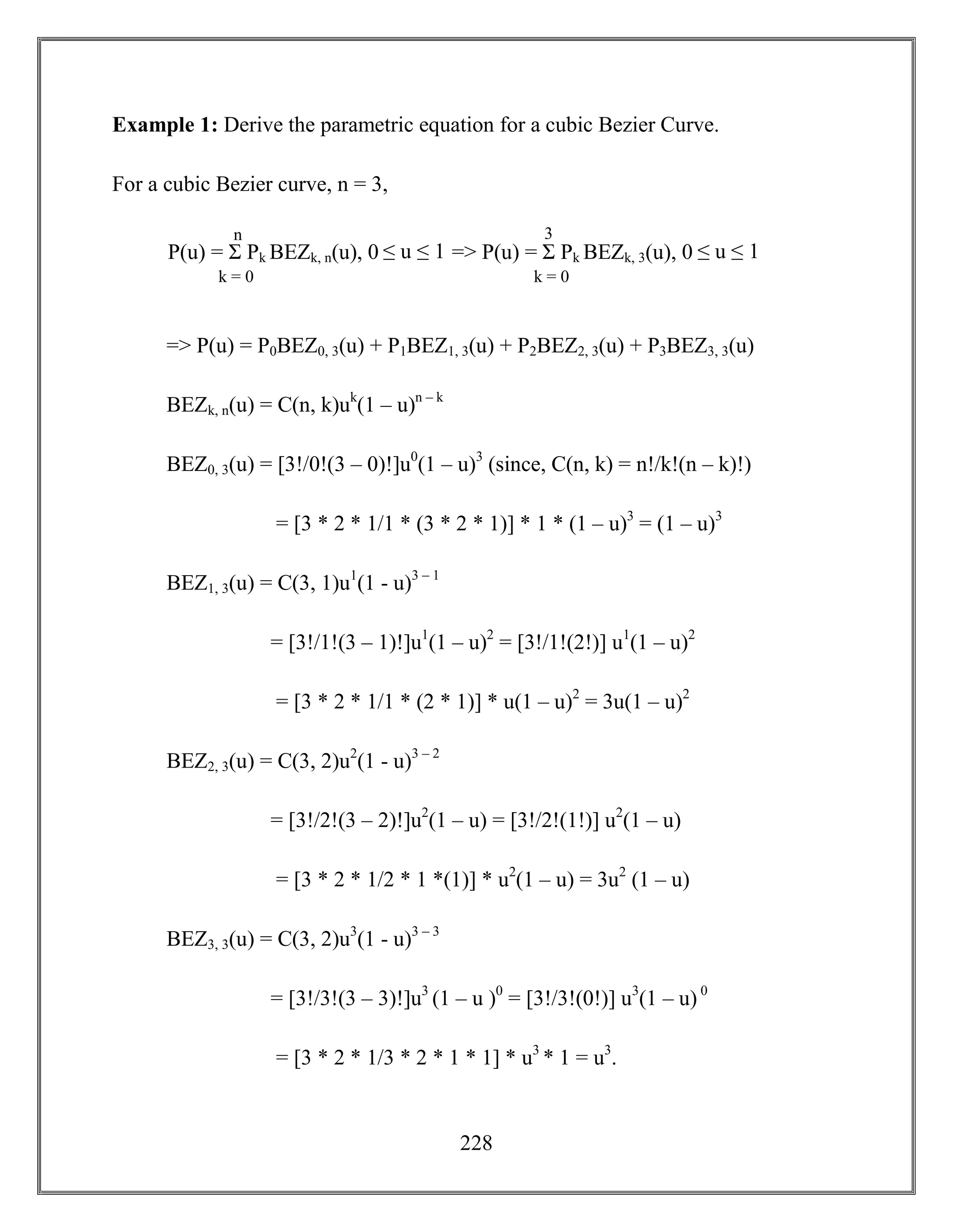 228
Example 1: Derive the parametric equation for a cubic Bezier Curve.
For a cubic Bezier curve, n = 3,
=> P(u) = P0BEZ0, 3(u) + P1BEZ1, 3(u) + P2BEZ2, 3(u) + P3BEZ3, 3(u)
BEZk, n(u) = C(n, k)uk
(1 – u)n – k
BEZ0, 3(u) = [3!/0!(3 – 0)!]u0
(1 – u)3
(since, C(n, k) = n!/k!(n – k)!)
= [3 * 2 * 1/1 * (3 * 2 * 1)] * 1 * (1 – u)3
= (1 – u)3
BEZ1, 3(u) = C(3, 1)u1
(1 - u)3 – 1
= [3!/1!(3 – 1)!]u1
(1 – u)2
= [3!/1!(2!)] u1
(1 – u)2
= [3 * 2 * 1/1 * (2 * 1)] * u(1 – u)2
= 3u(1 – u)2
BEZ2, 3(u) = C(3, 2)u2
(1 - u)3 – 2
= [3!/2!(3 – 2)!]u2
(1 – u) = [3!/2!(1!)] u2
(1 – u)
= [3 * 2 * 1/2 * 1 *(1)] * u2
(1 – u) = 3u2
(1 – u)
BEZ3, 3(u) = C(3, 2)u3
(1 - u)3 – 3
= [3!/3!(3 – 3)!]u3
(1 – u )0
= [3!/3!(0!)] u3
(1 – u) 0
= [3 * 2 * 1/3 * 2 * 1 * 1] * u3
* 1 = u3
.
P(u) = Σ Pk BEZk, n(u), 0 ≤ u ≤ 1 => P(u) = Σ Pk BEZk, 3(u), 0 ≤ u ≤ 1
n
k = 0
3
k = 0
 