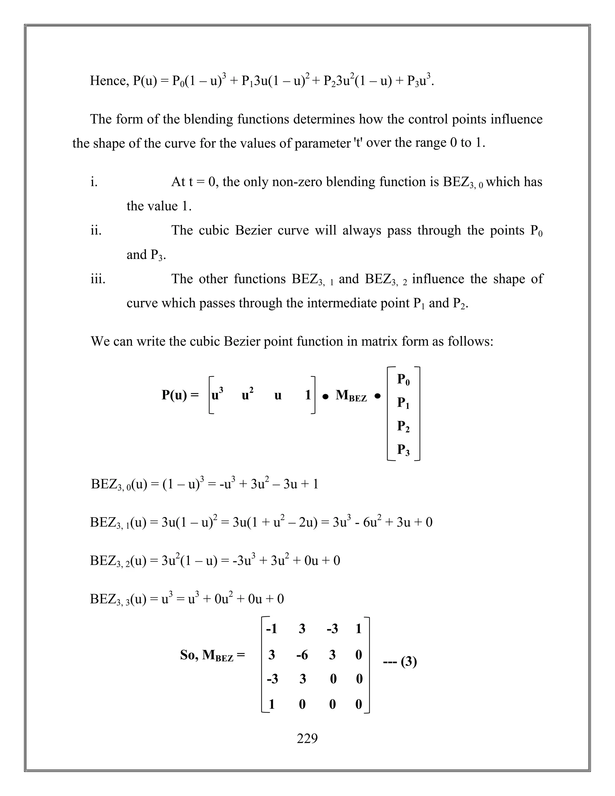 229
Hence, P(u) = P0(1 – u)3
+ P13u(1 – u)2
+ P23u2
(1 – u) + P3u3
.
The form of the blending functions determines how the control points influence
the shape of the curve for the values of parameter ꞌtꞌ over the range 0 to 1.
i. At t = 0, the only non-zero blending function is BEZ3, 0 which has
the value 1.
ii. The cubic Bezier curve will always pass through the points P0
and P3.
iii. The other functions BEZ3, 1 and BEZ3, 2 influence the shape of
curve which passes through the intermediate point P1 and P2.
We can write the cubic Bezier point function in matrix form as follows:
BEZ3, 0(u) = (1 – u)3
= -u3
+ 3u2
– 3u + 1
BEZ3, 1(u) = 3u(1 – u)2
= 3u(1 + u2
– 2u) = 3u3
- 6u2
+ 3u + 0
BEZ3, 2(u) = 3u2
(1 – u) = -3u3
+ 3u2
+ 0u + 0
BEZ3, 3(u) = u3
= u3
+ 0u2
+ 0u + 0
P0
P1
P2
P3
u3
u2
u 1P(u) = MBEZ
So, MBEZ =
-1 3 -3 1
3 -6 3 0
-3 3 0 0
1 0 0 0
--- (3)
 