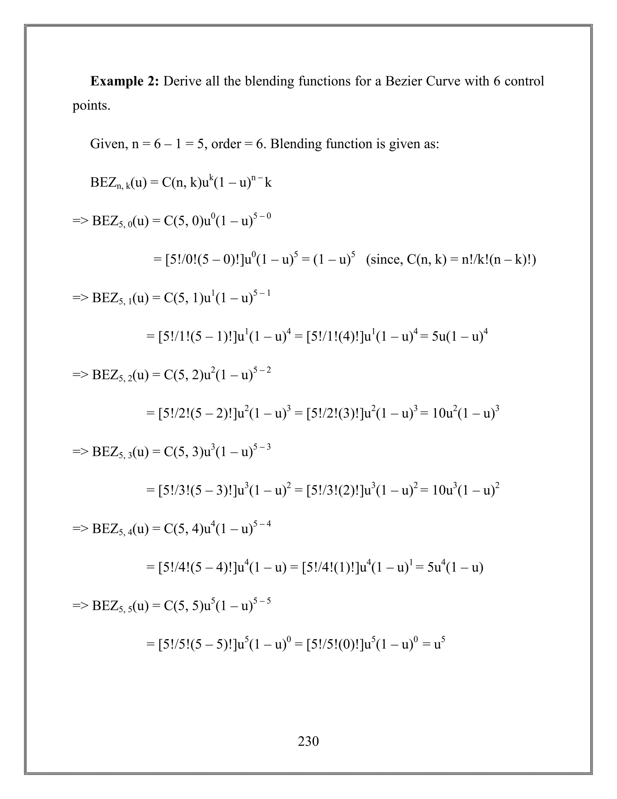230
Example 2: Derive all the blending functions for a Bezier Curve with 6 control
points.
Given, n = 6 – 1 = 5, order = 6. Blending function is given as:
BEZn, k(u) = C(n, k)uk
(1 – u)n –
k
=> BEZ5, 0(u) = C(5, 0)u0
(1 – u)5 – 0
= [5!/0!(5 – 0)!]u0
(1 – u)5
= (1 – u)5
(since, C(n, k) = n!/k!(n – k)!)
=> BEZ5, 1(u) = C(5, 1)u1
(1 – u)5 – 1
= [5!/1!(5 – 1)!]u1
(1 – u)4
= [5!/1!(4)!]u1
(1 – u)4
= 5u(1 – u)4
=> BEZ5, 2(u) = C(5, 2)u2
(1 – u)5 – 2
= [5!/2!(5 – 2)!]u2
(1 – u)3
= [5!/2!(3)!]u2
(1 – u)3
= 10u2
(1 – u)3
=> BEZ5, 3(u) = C(5, 3)u3
(1 – u)5 – 3
= [5!/3!(5 – 3)!]u3
(1 – u)2
= [5!/3!(2)!]u3
(1 – u)2
= 10u3
(1 – u)2
=> BEZ5, 4(u) = C(5, 4)u4
(1 – u)5 – 4
= [5!/4!(5 – 4)!]u4
(1 – u) = [5!/4!(1)!]u4
(1 – u)1
= 5u4
(1 – u)
=> BEZ5, 5(u) = C(5, 5)u5
(1 – u)5 – 5
= [5!/5!(5 – 5)!]u5
(1 – u)0
= [5!/5!(0)!]u5
(1 – u)0
= u5
 
