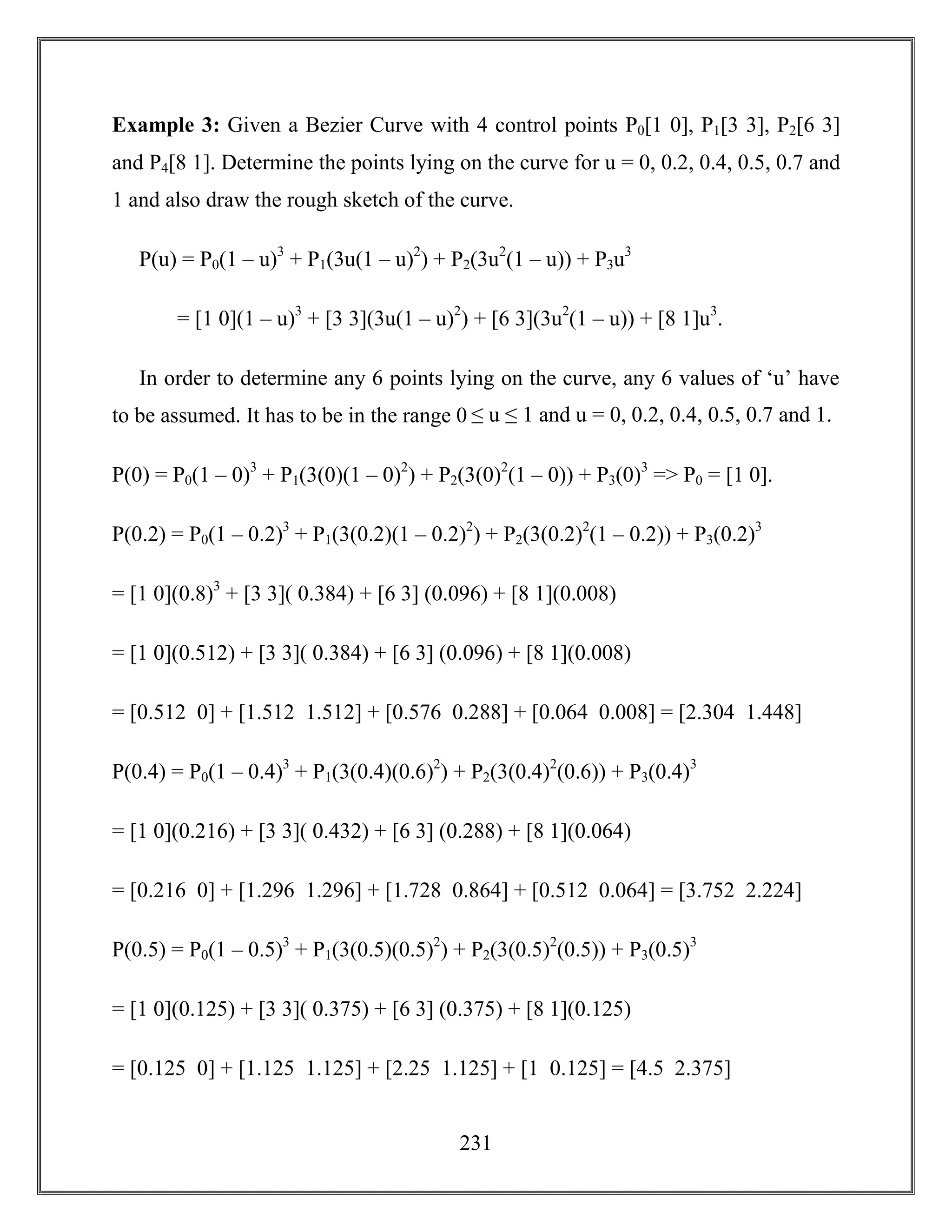 231
Example 3: Given a Bezier Curve with 4 control points P0[1 0], P1[3 3], P2[6 3]
and P4[8 1]. Determine the points lying on the curve for u = 0, 0.2, 0.4, 0.5, 0.7 and
1 and also draw the rough sketch of the curve.
P(u) = P0(1 – u)3
+ P1(3u(1 – u)2
) + P2(3u2
(1 – u)) + P3u3
= [1 0](1 – u)3
+ [3 3](3u(1 – u)2
) + [6 3](3u2
(1 – u)) + [8 1]u3
.
In order to determine any 6 points lying on the curve, any 6 values of ‘u’ have
to be assumed. It has to be in the range 0 ≤ u ≤ 1 and u = 0, 0.2, 0.4, 0.5, 0.7 and 1.
P(0) = P0(1 – 0)3
+ P1(3(0)(1 – 0)2
) + P2(3(0)2
(1 – 0)) + P3(0)3
=> P0 = [1 0].
P(0.2) = P0(1 – 0.2)3
+ P1(3(0.2)(1 – 0.2)2
) + P2(3(0.2)2
(1 – 0.2)) + P3(0.2)3
= [1 0](0.8)3
+ [3 3]( 0.384) + [6 3] (0.096) + [8 1](0.008)
= [1 0](0.512) + [3 3]( 0.384) + [6 3] (0.096) + [8 1](0.008)
= [0.512 0] + [1.512 1.512] + [0.576 0.288] + [0.064 0.008] = [2.304 1.448]
P(0.4) = P0(1 – 0.4)3
+ P1(3(0.4)(0.6)2
) + P2(3(0.4)2
(0.6)) + P3(0.4)3
= [1 0](0.216) + [3 3]( 0.432) + [6 3] (0.288) + [8 1](0.064)
= [0.216 0] + [1.296 1.296] + [1.728 0.864] + [0.512 0.064] = [3.752 2.224]
P(0.5) = P0(1 – 0.5)3
+ P1(3(0.5)(0.5)2
) + P2(3(0.5)2
(0.5)) + P3(0.5)3
= [1 0](0.125) + [3 3]( 0.375) + [6 3] (0.375) + [8 1](0.125)
= [0.125 0] + [1.125 1.125] + [2.25 1.125] + [1 0.125] = [4.5 2.375]
 