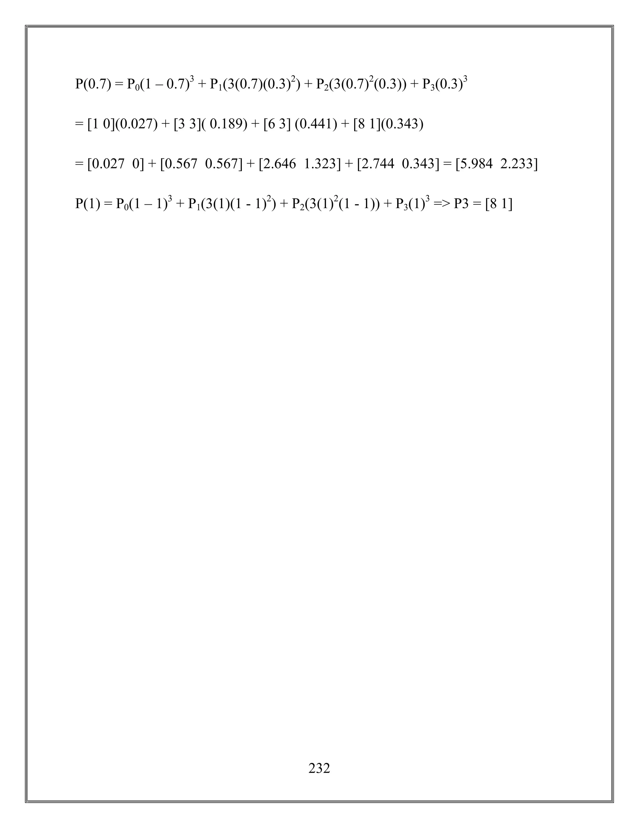 232
P(0.7) = P0(1 – 0.7)3
+ P1(3(0.7)(0.3)2
) + P2(3(0.7)2
(0.3)) + P3(0.3)3
= [1 0](0.027) + [3 3]( 0.189) + [6 3] (0.441) + [8 1](0.343)
= [0.027 0] + [0.567 0.567] + [2.646 1.323] + [2.744 0.343] = [5.984 2.233]
P(1) = P0(1 – 1)3
+ P1(3(1)(1 - 1)2
) + P2(3(1)2
(1 - 1)) + P3(1)3
=> P3 = [8 1]
 