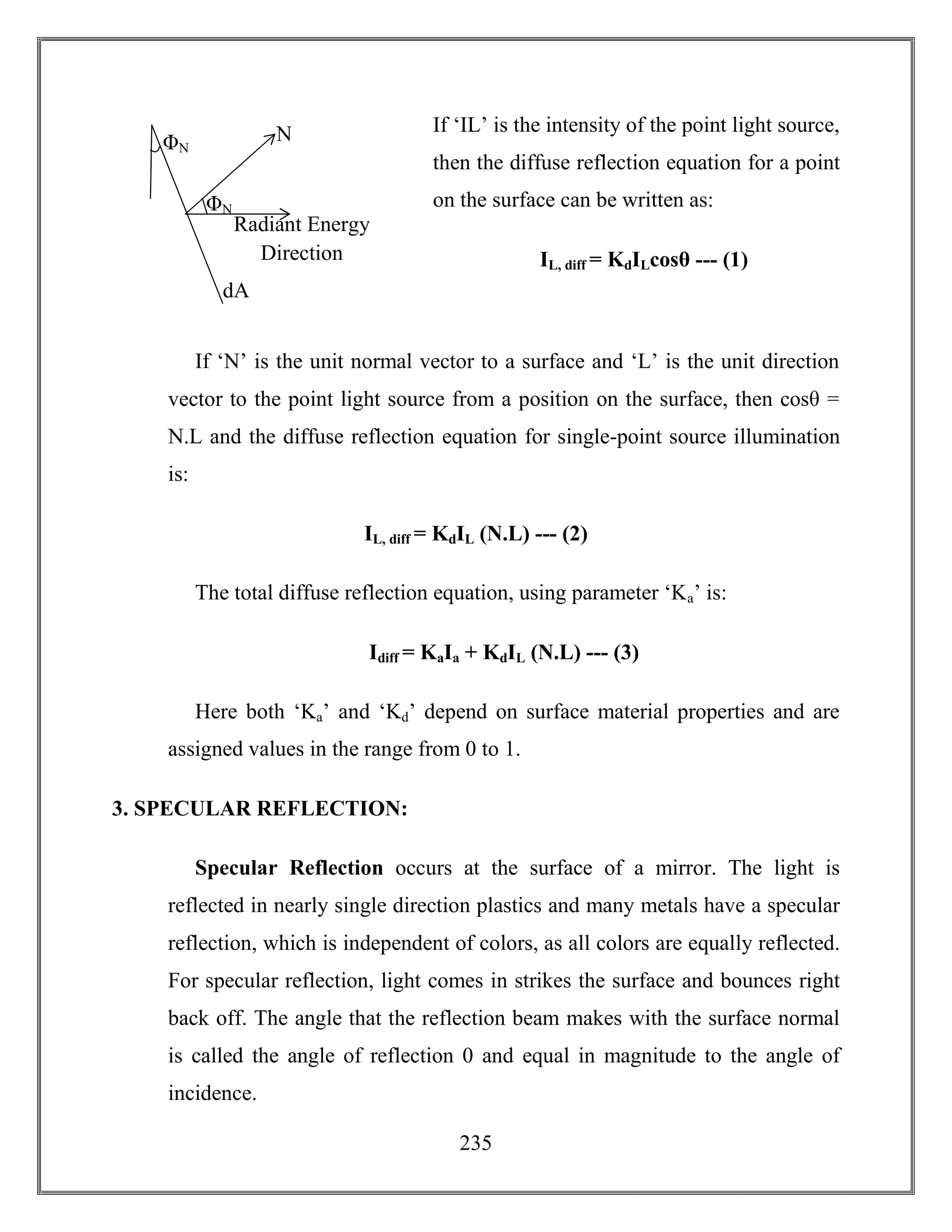 235
If ‘IL’ is the intensity of the point light source,
then the diffuse reflection equation for a point
on the surface can be written as:
IL, diff = KdILcosθ --- (1)
If ‘N’ is the unit normal vector to a surface and ‘L’ is the unit direction
vector to the point light source from a position on the surface, then cosθ =
N.L and the diffuse reflection equation for single-point source illumination
is:
IL, diff = KdIL (N.L) --- (2)
The total diffuse reflection equation, using parameter ‘Ka’ is:
Idiff = KaIa + KdIL (N.L) --- (3)
Here both ‘Ka’ and ‘Kd’ depend on surface material properties and are
assigned values in the range from 0 to 1.
3. SPECULAR REFLECTION:
Specular Reflection occurs at the surface of a mirror. The light is
reflected in nearly single direction plastics and many metals have a specular
reflection, which is independent of colors, as all colors are equally reflected.
For specular reflection, light comes in strikes the surface and bounces right
back off. The angle that the reflection beam makes with the surface normal
is called the angle of reflection 0 and equal in magnitude to the angle of
incidence.
Radiant Energy
Direction
dA
ΦN
ΦN
N
 