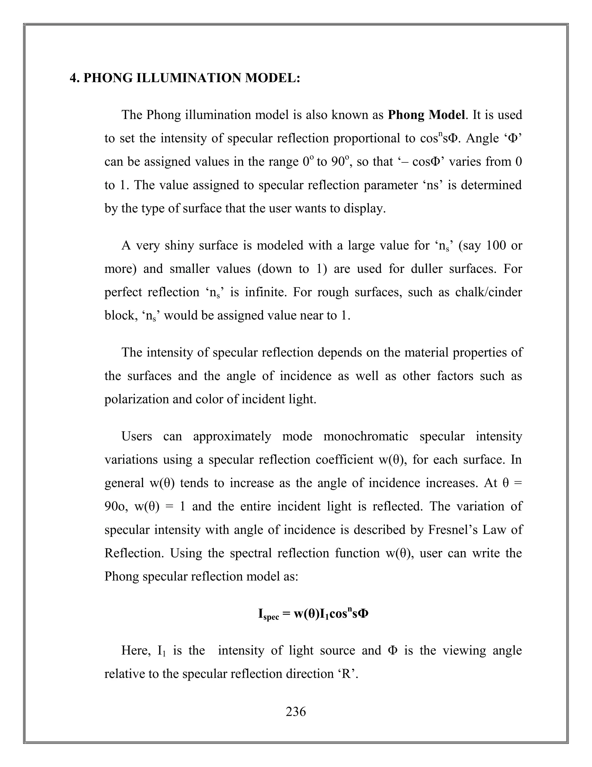 236
4. PHONG ILLUMINATION MODEL:
The Phong illumination model is also known as Phong Model. It is used
to set the intensity of specular reflection proportional to cosn
sΦ. Angle ‘Φ’
can be assigned values in the range 0o
to 90o
, so that ‘– cosΦ’ varies from 0
to 1. The value assigned to specular reflection parameter ‘ns’ is determined
by the type of surface that the user wants to display.
A very shiny surface is modeled with a large value for ‘ns’ (say 100 or
more) and smaller values (down to 1) are used for duller surfaces. For
perfect reflection ‘ns’ is infinite. For rough surfaces, such as chalk/cinder
block, ‘ns’ would be assigned value near to 1.
The intensity of specular reflection depends on the material properties of
the surfaces and the angle of incidence as well as other factors such as
polarization and color of incident light.
Users can approximately mode monochromatic specular intensity
variations using a specular reflection coefficient w(θ), for each surface. In
general w(θ) tends to increase as the angle of incidence increases. At θ =
90o, w(θ) = 1 and the entire incident light is reflected. The variation of
specular intensity with angle of incidence is described by Fresnel’s Law of
Reflection. Using the spectral reflection function w(θ), user can write the
Phong specular reflection model as:
Ispec = w(θ)I1cosn
sΦ
Here, I1 is the intensity of light source and Φ is the viewing angle
relative to the specular reflection direction ‘R’.
 