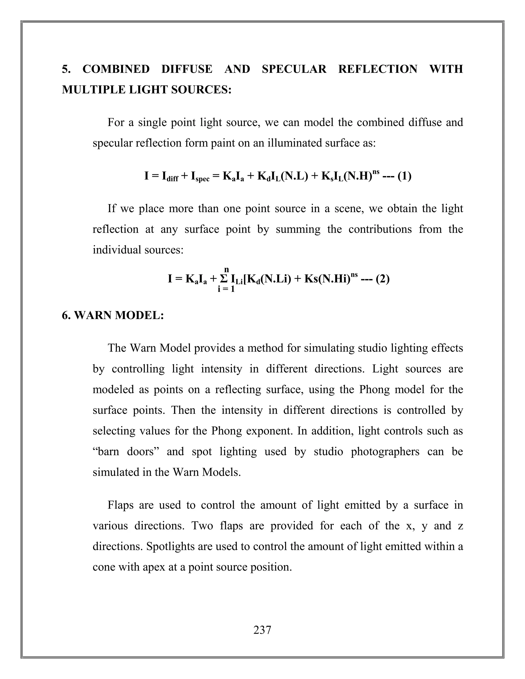 237
5. COMBINED DIFFUSE AND SPECULAR REFLECTION WITH
MULTIPLE LIGHT SOURCES:
For a single point light source, we can model the combined diffuse and
specular reflection form paint on an illuminated surface as:
I = Idiff + Ispec = KaIa + KdIL(N.L) + KsIL(N.H)ns
--- (1)
If we place more than one point source in a scene, we obtain the light
reflection at any surface point by summing the contributions from the
individual sources:
6. WARN MODEL:
The Warn Model provides a method for simulating studio lighting effects
by controlling light intensity in different directions. Light sources are
modeled as points on a reflecting surface, using the Phong model for the
surface points. Then the intensity in different directions is controlled by
selecting values for the Phong exponent. In addition, light controls such as
“barn doors” and spot lighting used by studio photographers can be
simulated in the Warn Models.
Flaps are used to control the amount of light emitted by a surface in
various directions. Two flaps are provided for each of the x, y and z
directions. Spotlights are used to control the amount of light emitted within a
cone with apex at a point source position.
I = KaIa + Σ ILi[Kd(N.Li) + Ks(N.Hi)ns
--- (2)
n
i = 1
 