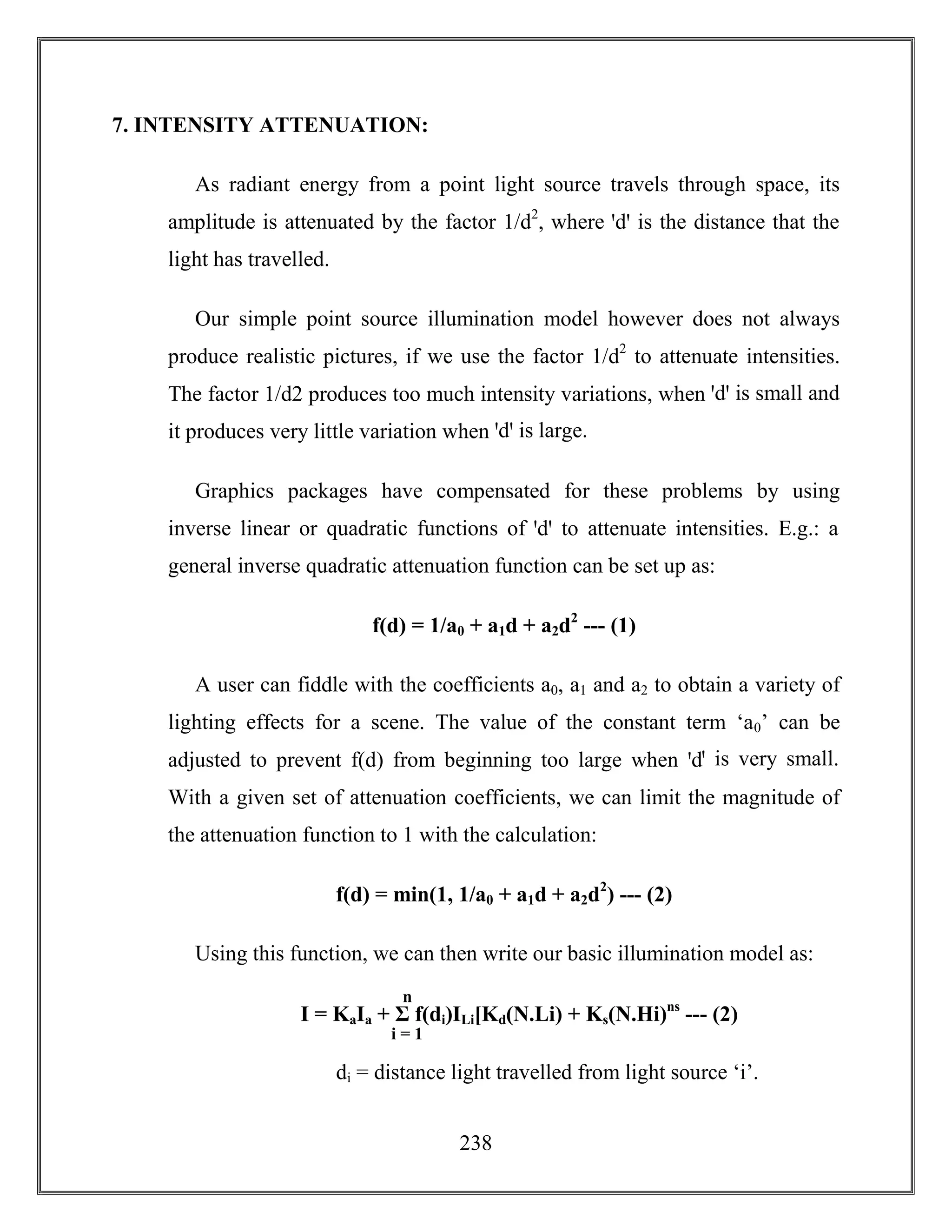 238
7. INTENSITY ATTENUATION:
As radiant energy from a point light source travels through space, its
amplitude is attenuated by the factor 1/d2
, where ꞌdꞌ is the distance that the
light has travelled.
Our simple point source illumination model however does not always
produce realistic pictures, if we use the factor 1/d2
to attenuate intensities.
The factor 1/d2 produces too much intensity variations, when ꞌdꞌ is small and
it produces very little variation when ꞌdꞌ is large.
Graphics packages have compensated for these problems by using
inverse linear or quadratic functions of ꞌdꞌ to attenuate intensities. E.g.: a
general inverse quadratic attenuation function can be set up as:
f(d) = 1/a0 + a1d + a2d2
--- (1)
A user can fiddle with the coefficients a0, a1 and a2 to obtain a variety of
lighting effects for a scene. The value of the constant term ‘a0’ can be
adjusted to prevent f(d) from beginning too large when ꞌdꞌ is very small.
With a given set of attenuation coefficients, we can limit the magnitude of
the attenuation function to 1 with the calculation:
f(d) = min(1, 1/a0 + a1d + a2d2
) --- (2)
Using this function, we can then write our basic illumination model as:
di = distance light travelled from light source ‘i’.
I = KaIa + Σ f(di)ILi[Kd(N.Li) + Ks(N.Hi)ns
--- (2)
n
i = 1
 