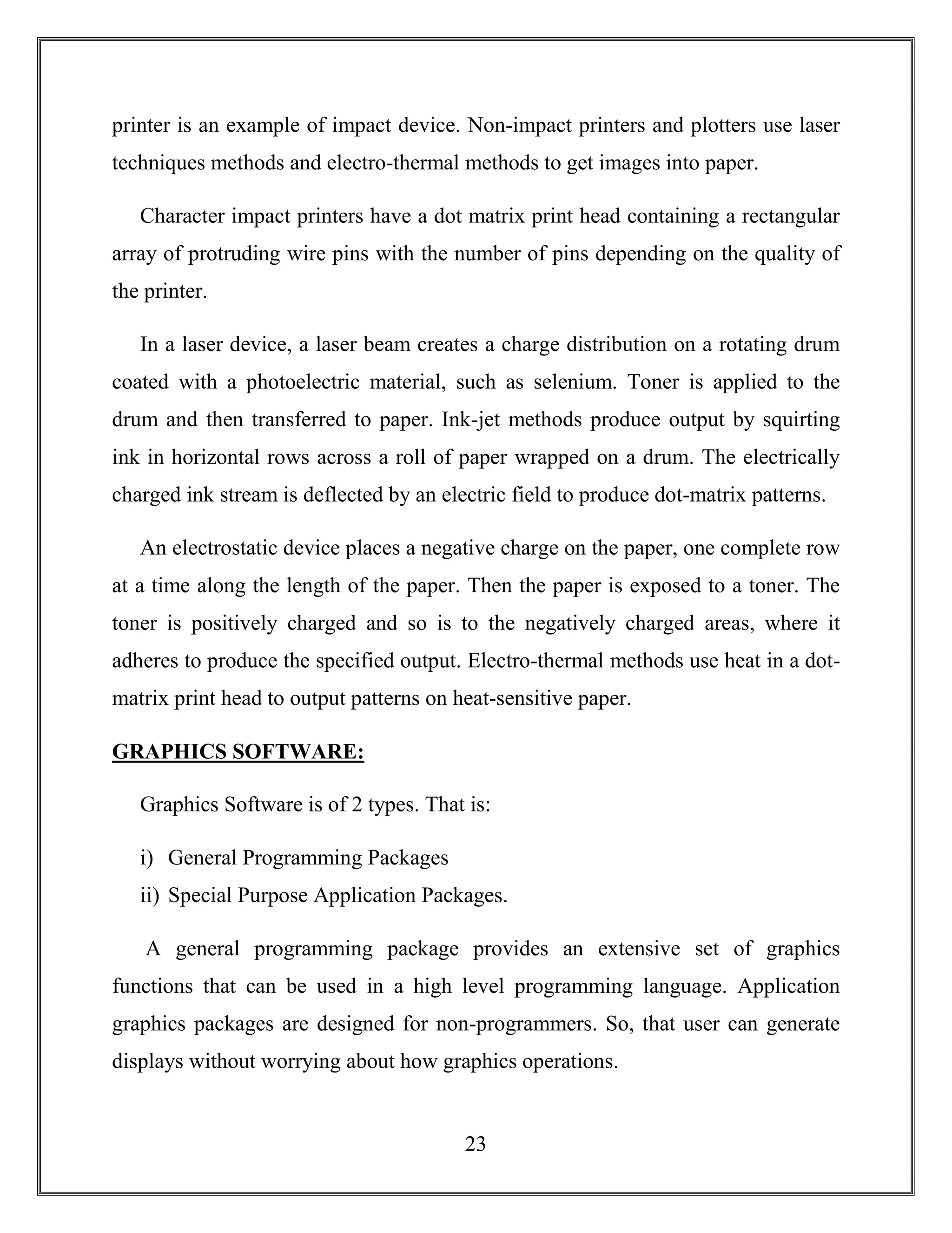 23
printer is an example of impact device. Non-impact printers and plotters use laser
techniques methods and electro-thermal methods to get images into paper.
Character impact printers have a dot matrix print head containing a rectangular
array of protruding wire pins with the number of pins depending on the quality of
the printer.
In a laser device, a laser beam creates a charge distribution on a rotating drum
coated with a photoelectric material, such as selenium. Toner is applied to the
drum and then transferred to paper. Ink-jet methods produce output by squirting
ink in horizontal rows across a roll of paper wrapped on a drum. The electrically
charged ink stream is deflected by an electric field to produce dot-matrix patterns.
An electrostatic device places a negative charge on the paper, one complete row
at a time along the length of the paper. Then the paper is exposed to a toner. The
toner is positively charged and so is to the negatively charged areas, where it
adheres to produce the specified output. Electro-thermal methods use heat in a dot-
matrix print head to output patterns on heat-sensitive paper.
GRAPHICS SOFTWARE:
Graphics Software is of 2 types. That is:
i) General Programming Packages
ii) Special Purpose Application Packages.
A general programming package provides an extensive set of graphics
functions that can be used in a high level programming language. Application
graphics packages are designed for non-programmers. So, that user can generate
displays without worrying about how graphics operations.
 