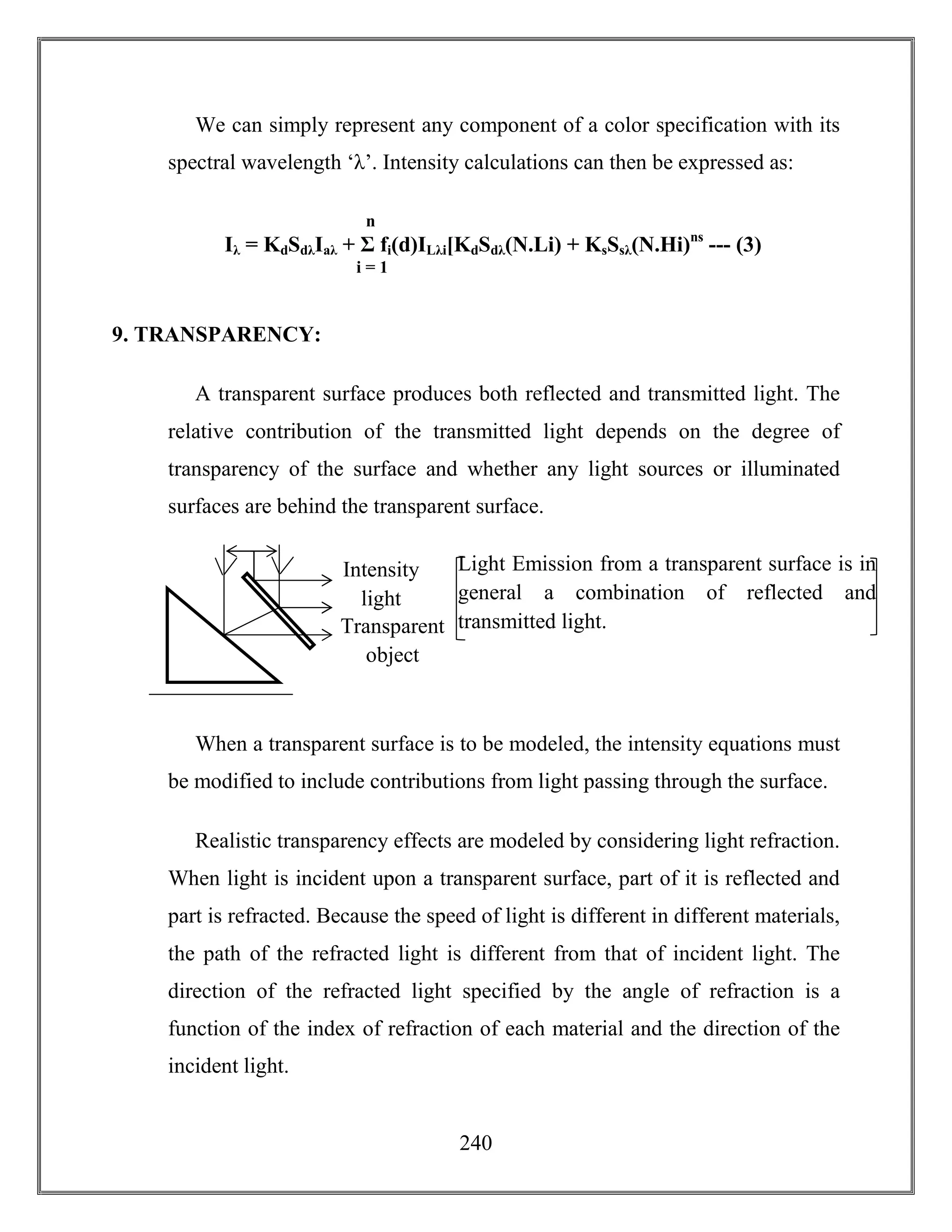 240
We can simply represent any component of a color specification with its
spectral wavelength ‘λ’. Intensity calculations can then be expressed as:
9. TRANSPARENCY:
A transparent surface produces both reflected and transmitted light. The
relative contribution of the transmitted light depends on the degree of
transparency of the surface and whether any light sources or illuminated
surfaces are behind the transparent surface.
When a transparent surface is to be modeled, the intensity equations must
be modified to include contributions from light passing through the surface.
Realistic transparency effects are modeled by considering light refraction.
When light is incident upon a transparent surface, part of it is reflected and
part is refracted. Because the speed of light is different in different materials,
the path of the refracted light is different from that of incident light. The
direction of the refracted light specified by the angle of refraction is a
function of the index of refraction of each material and the direction of the
incident light.
Intensity
light
Transparent
object
Light Emission from a transparent surface is in
general a combination of reflected and
transmitted light.
Iλ = KdSdλIaλ + Σ fi(d)ILλi[KdSdλ(N.Li) + KsSsλ(N.Hi)ns
--- (3)
n
i = 1
 