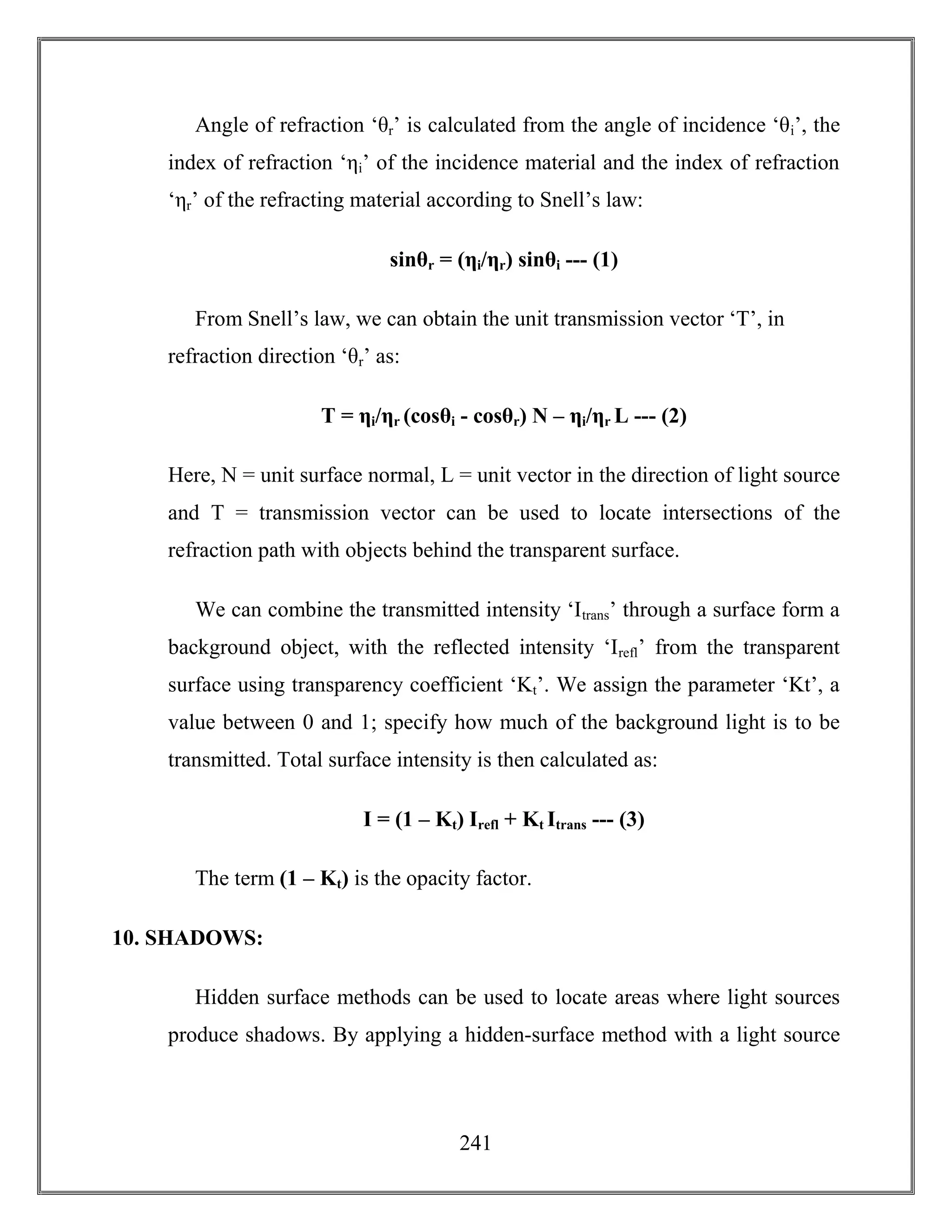 241
Angle of refraction ‘θr’ is calculated from the angle of incidence ‘θi’, the
index of refraction ‘ηi’ of the incidence material and the index of refraction
‘ηr’ of the refracting material according to Snell’s law:
sinθr = (ηi/ηr) sinθi --- (1)
From Snell’s law, we can obtain the unit transmission vector ‘T’, in
refraction direction ‘θr’ as:
T = ηi/ηr (cosθi - cosθr) N – ηi/ηr L --- (2)
Here, N = unit surface normal, L = unit vector in the direction of light source
and T = transmission vector can be used to locate intersections of the
refraction path with objects behind the transparent surface.
We can combine the transmitted intensity ‘Itrans’ through a surface form a
background object, with the reflected intensity ‘Irefl’ from the transparent
surface using transparency coefficient ‘Kt’. We assign the parameter ‘Kt’, a
value between 0 and 1; specify how much of the background light is to be
transmitted. Total surface intensity is then calculated as:
I = (1 – Kt) Irefl + Kt Itrans --- (3)
The term (1 – Kt) is the opacity factor.
10. SHADOWS:
Hidden surface methods can be used to locate areas where light sources
produce shadows. By applying a hidden-surface method with a light source
 