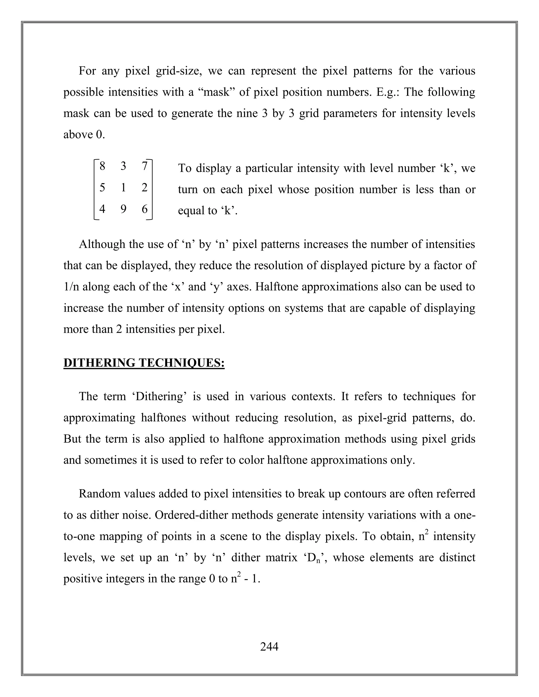 244
For any pixel grid-size, we can represent the pixel patterns for the various
possible intensities with a “mask” of pixel position numbers. E.g.: The following
mask can be used to generate the nine 3 by 3 grid parameters for intensity levels
above 0.
To display a particular intensity with level number ‘k’, we
turn on each pixel whose position number is less than or
equal to ‘k’.
Although the use of ‘n’ by ‘n’ pixel patterns increases the number of intensities
that can be displayed, they reduce the resolution of displayed picture by a factor of
1/n along each of the ‘x’ and ‘y’ axes. Halftone approximations also can be used to
increase the number of intensity options on systems that are capable of displaying
more than 2 intensities per pixel.
DITHERING TECHNIQUES:
The term ‘Dithering’ is used in various contexts. It refers to techniques for
approximating halftones without reducing resolution, as pixel-grid patterns, do.
But the term is also applied to halftone approximation methods using pixel grids
and sometimes it is used to refer to color halftone approximations only.
Random values added to pixel intensities to break up contours are often referred
to as dither noise. Ordered-dither methods generate intensity variations with a one-
to-one mapping of points in a scene to the display pixels. To obtain, n2
intensity
levels, we set up an ‘n’ by ‘n’ dither matrix ‘Dn’, whose elements are distinct
positive integers in the range 0 to n2
- 1.
8 3
5 1
7
2
4 9 6
 